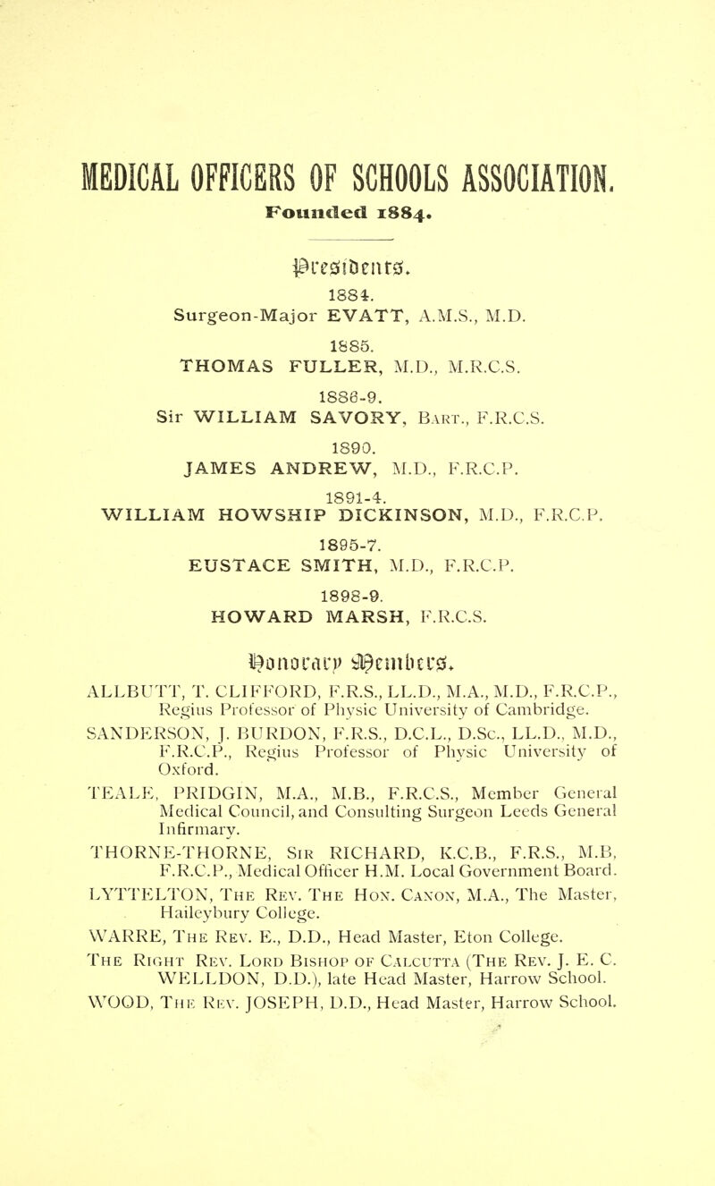 MEDICAL OFFICERS OF SCHOOLS ASSOCIATION. Founded 1884. 1884:. Surgeon-Major EVATT, A.M.S., M.D. 1S85. THOMAS FULLER, M.D., M.R.C.S. 1886-9. Sir WILLIAM SAVORY, Bart., F.R.C.S. 1890. JAMES ANDREW, M.D., F.R.C.P. 1891-4. WILLIAM HOWSHIP DICKINSON, M.D., F.R.C.P. 1895-7. EUSTACE SMITH, M.D., F.R.C.P. 1898-9. HOWARD MARSH, F.R.C.S. ALLBUTT, T. CLIFFORD, F.R.S., LL.D., M.A., M.D., F.R.C.P., Regius Professor of Physic University of Cambridge. SANDERSON, J. BURDON, F.R.S., D.C.L., D.Sc, LL.D., AI.D., F.R.C.P., Regius Professor of Physic University of Oxford. TEALE, PRIDGIN, M.A., M.B., F.R.C.S., Member General Medical Council, and Consulting Surgeon Leeds General Infirmary. THORNE-THORNE, Sir RICHARD, K.C.B., F.R.S., M.B, F.R.C.P., Medical Officer H.M. Local Government Board. LYTTELTON, The Rev. The Hon. Caxon, M.A., The Master, Haileybury College. WARRE, The Rev. E., D.D., Head Master, Eton College. The Right Rev. Lord Bishop of Calcutta (The Rev. J. E. C. WELLDON, D.D.), late Head Master, Harrow School. WOOD, The Rev. JOSEPH, D.D., Head Master, Harrow School.