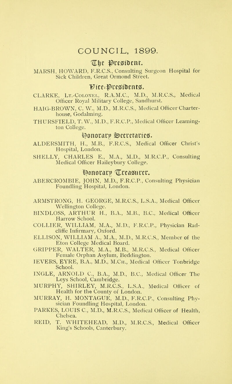 COUNCIL, 1899. MARSH, HOWARD, F.R.C.S., Consulting Surgeon Hospital for Sick Children, Great Ormond Street. CLARKE, Lt.-Colon?:l, R.A.M.C., M.D., M.R.C.S,, Medical Officer Royal Military College, Sandhurst. HAIG-BROWN, C. W., M.D., M.R.C.S., Medical Officer Charter- house, Godalming. THURSFIELD, T. W., M.D., F.R.C.P., Medical Officer Leaming- ton College. ALDERSMITH, H., M.B., F.R.C.S., Medical Officer Christ's Hospital, London. SHELLY, CHARLES E., M.A., M.D., M.R.C.P., Consulting Medical Officer Haileybury College. ABERCROMBIE, JOHN, M.D., F.R.C.P., Consulting Physician FoundHng Hospital, London. ARMSTRONG, H. GEORGE, M.R.C.S., L.S.A., Medical Officer Wellington College. BINDLOSS, ARTHUR H., B.A., M.B., B.C., Medical Officer Harrow School. COLLIER, WILLIAM, M.A., M.D., F.R.C.P., Physician Rad- cliffe Infirmary, Oxford. ELLISON, WILLIAM A., M.A., M.D., M.R.C.S., Member of the Eton College Medical Board. GRIPPER, WALTER, M.A., M.B., M.R.C.S., Medical Officer Female Orphan Asylum, Beddington. lEVERS, EYRE, B.A., M.D., M.Ch., Medical Officer Tonbridge School. INGLE, ARNOLD C, B.A., M.D., B.C., Medical Officer The Leys School, Cambridge. MURPHY, SHIRLEY, M.R.C.S., L.S.A., Medical Officer of Health for the County of London, MURRAY, H. MONTAGUE, M.D., F.R.C.P., Consulting Phy- sician Foundhng Hospital, London. PARKES, LOUIS C, M.D., M.R.C.S., Medical Officer of Health, Chelsea. REID, T. WHITEHEAD, M.D., M.R.C.S., Medical Officer King's Schools, Canterbury.
