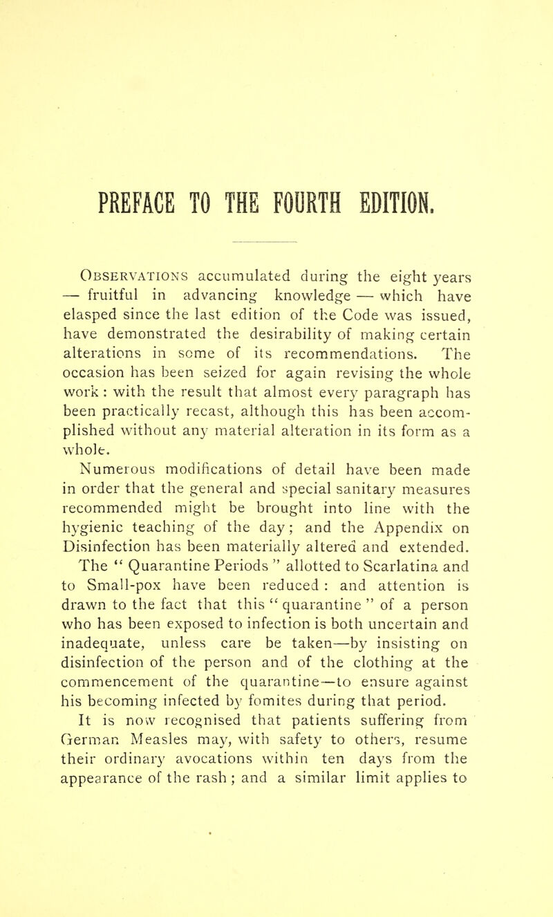 Observations accumulated during the eight years —■ fruitful in advancing knowledge — which have clasped since the last edition of the Code was issued, have demonstrated the desirability of making certain alterations in some of its recommendations. The occasion has been seized for again revising the whole work : with the result that almost every paragraph has been practically recast, although this has been accom- plished without any material alteration in its form as a whole. Numerous modifications of detail have been made in order that the general and special sanitary measures recommended might be brought into line with the hygienic teaching of the day; and the Appendix on Disinfection has been materially altered and extended. The *' Quarantine Periods  allotted to Scarlatina and to Small-pox have been reduced : and attention is drawn to the fact that this  quarantine  of a person who has been exposed to infection is both uncertain and inadequate, unless care be taken—by insisting on disinfection of the person and of the clothing at the commencement of the quarantine—to ensure against his becoming infected by fomites during that period. It is now recognised that patients suffering from German Measles may, with safety to others, resume their ordinary avocations within ten days from the appearance of the rash ; and a similar limit applies to