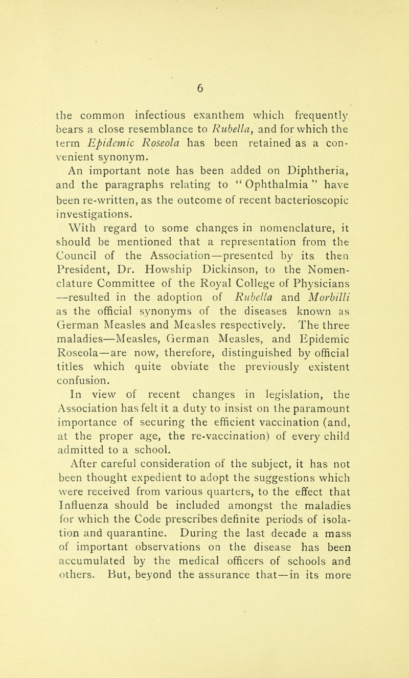 the common infectious exanthem which frequently bears a close resemblance to Rubella, and for which the term Epidemic Roseola has been retained as a con- venient synonym. An important note has been added on Diphtheria, and the paragraphs relating to ^' Ophthalmia  have been re-written, as the outcome of recent bacterioscopic investigations. With regard to some changes in nomenclature, it should be miCntioned that a representation from the Council of the Association—presented by its then President, Dr. Howship Dickinson, to the Nomen- clature Committee of the Royal College of Physicians —resulted in the adoption of Rubella and Morbilli as the official synonyms of the diseases known as German Measles and Measles respectively. The three maladies—Measles, German Measles, and Epidemic Roseola—are now, therefore, distinguished by official titles which quite obviate the previously existent confusion. In view of recent changes in legislation, the Association has felt it a duty to insist on the paramount importance of securing the efficient vaccination (and, at the proper age, the re-vaccination) of every child admitted to a school. After careful consideration of the subject, it has not been thought expedient to adopt the suggestions which were received from various quarters, to the effect that Influenza should be included amongst the maladies for which the Code prescribes definite periods of isola- tion and quarantine. During the last decade a mass of important observations on the disease has been accumulated by the medical officers of schools and others. But, beyond the assurance that—in its more