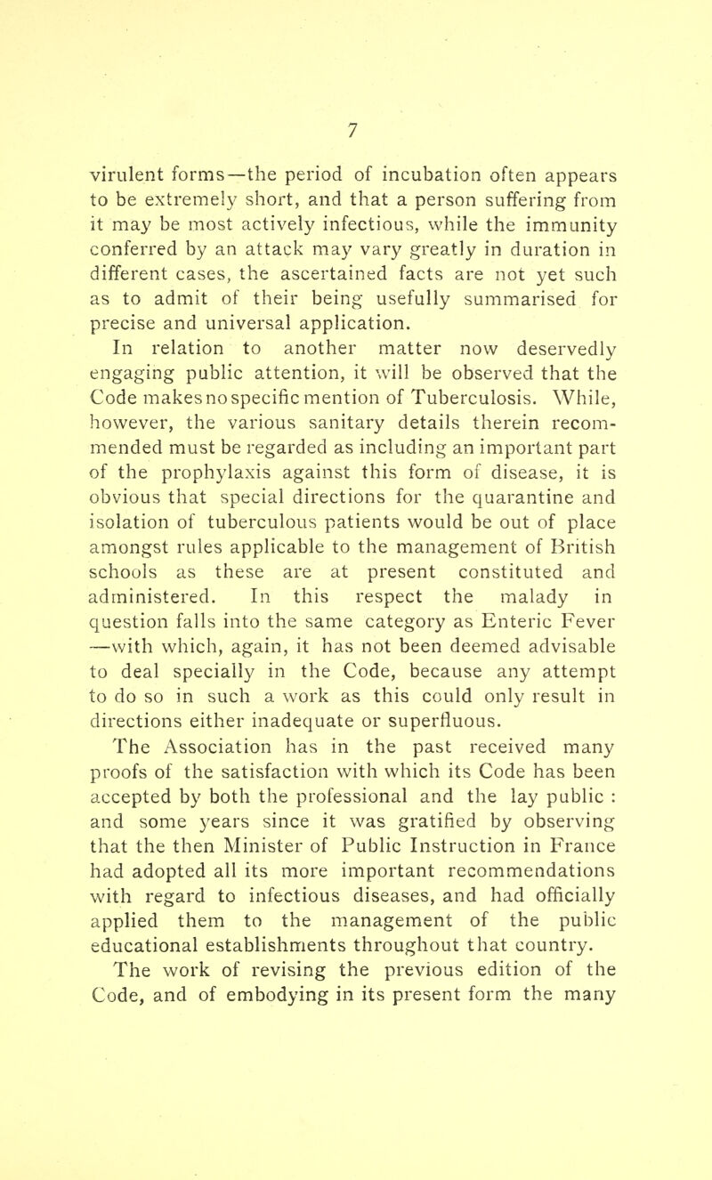 virulent forms—the period of incubation often appears to be extremely short, and that a person suffering from it may be most actively infectious, while the immunity conferred by an attack may vary greatly in duration in different cases, the ascertained facts are not yet such as to admit of their being usefully summarised for precise and universal application. In relation to another matter now deservedly engaging public attention, it will be observed that the Code makes no specific mention of Tuberculosis. While, however, the various sanitary details therein recom- mended must be regarded as including an important part of the prophylaxis against this form of disease, it is obvious that special directions for the quarantine and isolation of tuberculous patients would be out of place amongst rules applicable to the management of British schools as these are at present constituted and administered. In this respect the malady in question falls into the same category as Enteric Fever —with which, again, it has not been deemed advisable to deal specially in the Code, because any attempt to do so in such a work as this could only result in directions either inadequate or superfluous. The Association has in the past received many proofs of the satisfaction with which its Code has been accepted by both the professional and the lay public : and some years since it was gratified by observing that the then Minister of Public Instruction in France had adopted all its more important recommendations with regard to infectious diseases, and had officially applied them to the management of the public educational establishments throughout that country. The work of revising the previous edition of the Code, and of embodying in its present form the many