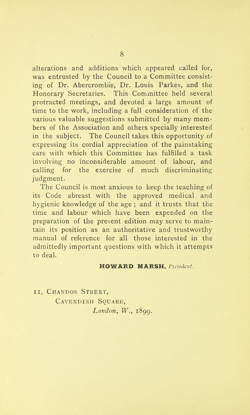 alterations and additions which appeared called for, was entrusted by the Council to a Committee consist- ing of Dr. Abercrom.bie, Dr. Louis Parkes, and the Honorary Secretaries. This Committee held several protracted meetings, and devoted a large amount of time to the work, including a full consideration of the various valuable suggestions submitted by many mem- bers of the Association and others specially interested in the subject. The Council takes this opportunity of expressing its cordial appreciation of the painstaking care with which this Committee has fulfilled a task involving no inconsiderable amount of labour, and calling for the exercise of much discriminating judgment. The Council is most anxious to keep the teaching of its Code abreast with tlie approved medical and hygienic knowledge of the age ; and it trusts that the time and labour which have been expended on the preparation of the present edition may serve to main- tain its position as an authoritative and trustworthy manual of reference for all those interested in the admittedly important questions with which it attempts to deal. HOWARD MARSH, President. II, Chandos Street, Cavendish Square, London, W., 1899.