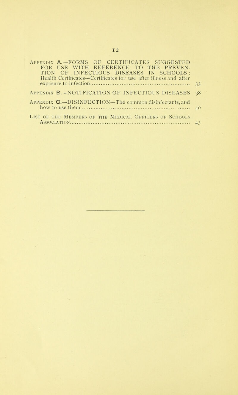 Appendix A.—P^ORMS OF CERTIFICATES SUGGESTED FOR USE WITH REFERENCE TO THE PREVEN- TION OF INFECTIOUS DISEASES IN SCHOOLS: Health Certificates—Certificates for use after illness and after exposure to infection... 33 Appendix B.-NOTIFICATION OF INFECTIOUS DISEASES 38 Appendix C—DISINFECTION—The common disinfectants, and how to use them 40 List of the Members of the Medical Officers of Schools Association 43