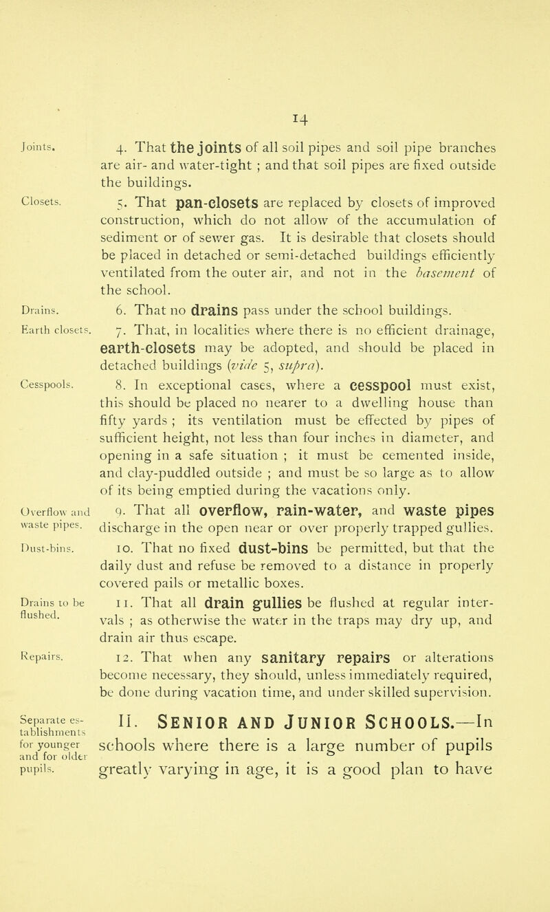 Joints. 4. That the joints of all soil pipes and soil pipe branches are air- and water-tight ; and that soil pipes are fixed outside the buildings. Closets. 5. That pan-closets are replaced by closets of improved construction, which do not allow of the accumulation of sediment or of sewer gas. It is desirable that closets should be placed in detached or semi-detached buildings efficiently ventilated from the outer air, and not in the basement of the school. Drains. 6. That no drains pass under the school buildings. Earth closets. 7. That, in localities where there is no efficient drainage, eaPth-ClOSetS may be adopted, and should be placed in detached buildings {^vide 5, supra). Cesspools. 8. In exceptional cases, where a ceSSpOOl must exist, this should be placed no nearer to a dwelling house than fifty yards ; its ventilation must be effected by pipes of sufficient height, not less than four inches in diameter, and opening in a safe situation ; it must be cemented inside, and clay-puddled outside ; and must be so large as to allow of its being emptied during the vacations only. Overflow and 9. That all overflow, rain-water, and waste pipes waste pipes, discharge in the open near or over properly trapped gullies. Dust-bins. lo. That HO fixed dust-bins be permitted, but that the daily dust and refuse be removed to a distance in properly covered pails or metallic boxes. Drains to be II. That all drain gullieS be flushed at regular inter- flushed, ^^jg . otherwise the water in the traps may dry up, and drain air thus escape. Repairs. 12. That when any sanitary repairs or alterations become necessary, they should, unless immediately required, be done during vacation time, and under skilled supervision. Separatees- n. SENIOR AND JUNIOR SCHOOLS.—In tabhshments for younger schools whcre there IS a lar^e number of pupils and for older ^ ^ ^ ^ ^ ^ ^ pupils. greatly varying in age, it is a good plan to have