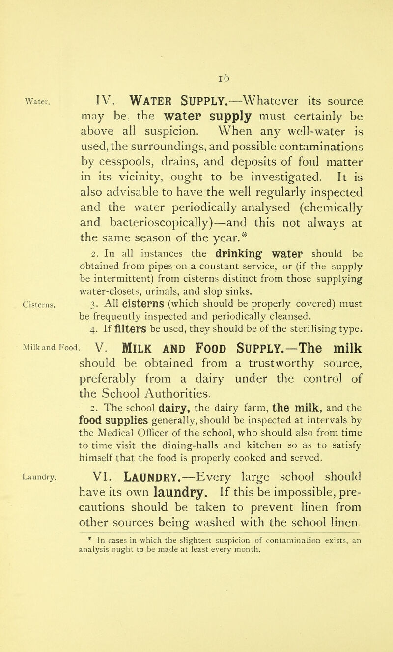 Water. IV. Water Supply.—Whate\^er its source may be, the water supply must certainly be above all suspicion. When any well-water is used, the surroundings, and possible contaminations by cesspools, drains, and deposits of foul matter in its vicinity, ought to be investigated. It is also advisable to have the well regularly inspected and the water periodically analysed (chemically and bacterioscopically)—and this not always at the same season of the year.^ 2. In all instances the drinking water should be obtained from pipes on a constant service, or (if the supply be intermittent) from cisterns distinct from those supplying water-closets, urinals, and slop sinks. Cisterns. 3- All cistems (which should be properly covered) must be frequently inspected and periodically cleansed. 4. If filters be used, they should be of the sterilising type. MilkandFood. V. MiLK AND FooD Supply.—The milk should be obtained from a trustworthy source, preferably from a dairy under the control of the School Authorities. 2. The school dairy, the dairy farm, the milk, and the food supplies generally, should be inspected at intervals by the Medical Officer of the school, who should also from time to time visit the dining-halls and kitchen so as to satisfy himself that the food is properly cooked and served. Laundry. VI. LAUNDRY.—Every large school should have its own laundry. If this be impossible, pre- cautions should be taken to prevent linen from other sources being washed with the school linen * In cases in which the slightest suspicion of contamination exists, an analysis ought to be made at least every month.