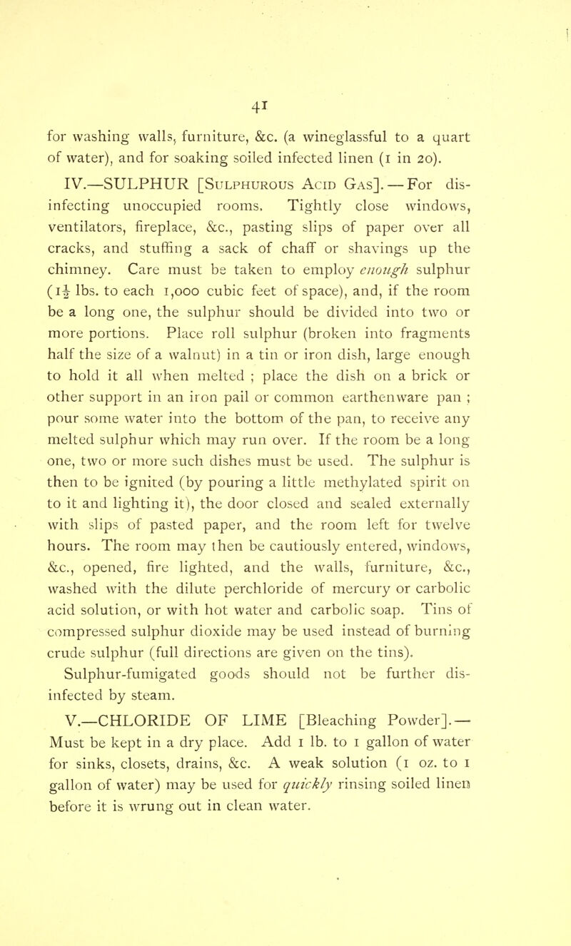 for washing walls,^ furniture, &c. (a wineglassful to a quart of water), and for soaking soiled infected linen (i in 20). IV.—SULPHUR [Sulphurous Acid Gas]. —For dis- infecting unoccupied rooms. Tightly close windows, ventilators, fireplace, &c., pasting slips of paper over all cracks, and stuffing a sack of chaff or shavings up the chimney. Care must be taken to employ enough sulphur (if lbs. to each 1,000 cubic feet of space), and, if the room be a long one, the sulphur should be divided into two or more portions. Place roll sulphur (broken into fragments half the size of a walnut) in a tin or iron dish, large enough to hold it all when melted ; place the dish on a brick or other support in an iron pail or common earthenware pan ; pour some water into the bottom of the pan, to receive any melted sulphur which may run over. If the room be a long one, two or more such dishes must be used. The sulphur is then to be ignited (by pouring a little methylated spirit on to it and lighting it), the door closed and sealed externally with slips of pasted paper, and the room left for twelve hours. The room may then be cautiously entered, windows, &c., opened, fire lighted, and the walls, furniture, &c., washed with the dilute perchloride of mercury or carbolic acid solution, or with hot water and carbolic soap. Tins of compressed sulphur dioxide may be used instead of burning crude sulphur (full directions are given on the tins). Sulphur-fumigated goods should not be further dis- infected by steam. v.—CHLORIDE OF LIME [Bleaching Powder].— Must be kept in a dry place. Add i lb. to i gallon of water for sinks, closets, drains, &c. A weak solution (i oz. to i gallon of water) may be used for quickly rinsing soiled linen before it is wrung out in clean water.