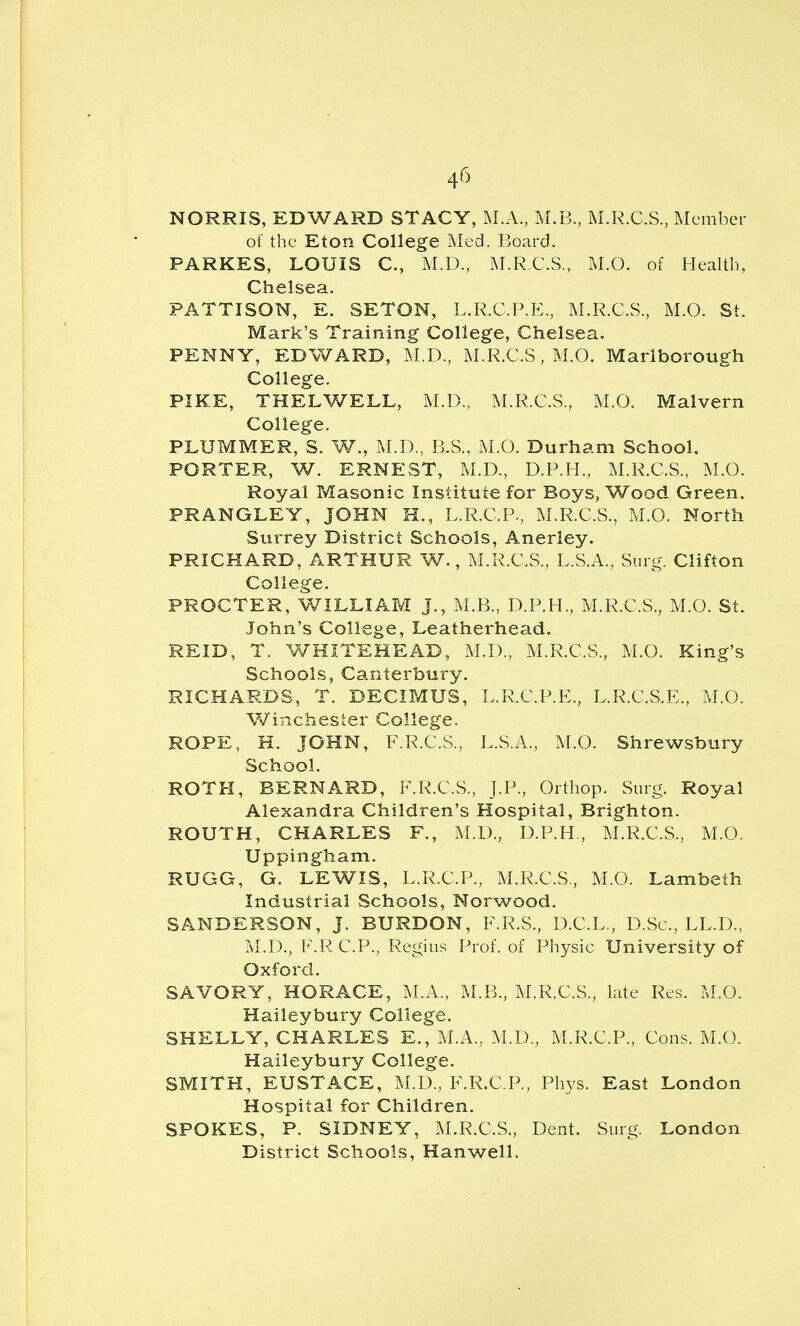 4^^ NORRIS, EDWARD STACY, M.A., M.B, M.R.C.S, Member of the Eton College Med. Board. PARKES, LOUIS C, M.D., M.R.C.S., M.O. of Health, Chelsea. PATTISON, E. SETON, L.R.C.P.E., M.R.C.S., M.O. St. Mark's Training College, Chelsea. PENNY, EDWARD, M.D., M.R.C.S, M.O. Marlborough College. PIKE, THELV/ELL, M.D., M.R.C.S., M.O. Malvern College. PLUMMER, S. W., M.D., B.S., M.O. Durham School. PORTER, W. ERNEST, M.D., D.P.H., M.R.C.S., M.O. Royal Masonic Institute for Boys, Wood Green. PRANGLEY, JOHN H., L.R.C.P., M.R.C.S., M.O. North Surrey District Schools, Anerley. PRICHARD, ARTHUR W., M.R.C.S., L.S.A., Surg. Clifton College. PROCTER, WILLIAM J., M.B., D.P.H., M.R.C.S., M.O. St. John's College, Leatherhead. REID, T. WHITEHEAD, M.D., M.R.C.S., M.O. King's Schools, Canterbury. RICHARDS, T. DECIPvIUS, L.R.C.P.E., L.R.C.S.E., M.O. Winchester College. ROPE, H. JOHN, F.R.C.S., L.S.A., M.O. Shrewsbury School. ROTH, BERNARD, F.R.C.S., J.P., Orthop. Surg. Royal Alexandra Children's Hospital, Brighton. ROUTH, CHARLES F., M.D., D.P.H., M.R.C.S., M.O. Uppingham. RUGG, G. LEWIS, L.R.C.P., M.R.C.S., M.O. Lambeth Industrial Schools, Norwood. SANDERSON, J. BURDON, F.R.S., D.C.L., D.Sc, LL.D., M.D., F.R CP., Regius Prof, of Physic University of Oxford. SAVORY, HORACE, M.A., M.B., M.R.C.S., late Res. M.O. Haileybury College. SHELLY, CHARLES E., M.A., M.D., M.R.C.P., Cons. M.O. Haileybury College. SMITH, EUSTACE, M.D., F.R.C.P,, Phys. East London Hospital for Children. SPOKES, P. SIDNEY, M.R.C.S., Dent. Surg. London District Schools, Han well.