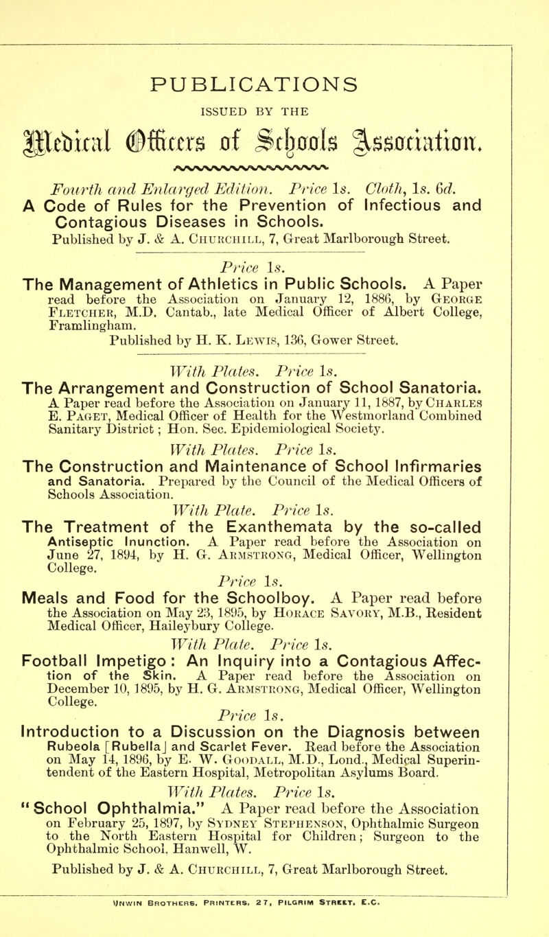 PUBLICATIONS ISSUED BY THE Fourth and Enlarged Edition. Price Is. Cloth^ Is. 6d. A Code of Rules for the Prevention of Infectious and Contagious Diseases in Schools. Published by J. & A. Churchill, 7, Great Marlborough Street. Price Is. The Management of Athletics in Public Schools. A Paper read before the Association on January 12, 1886, by George Fletcher, M.D. Cantab., late Medical Officer of Albert College, Framlingham. Published by H. K. Lewis, 136, Gower Street. With Plates. Price Is. The Arrangement and Construction of School Sanatoria. A Paper read before the Association on January 11, 1887, by Charles E. Paget, Medical Officer of Health for the Westmorland Combined Sanitary District; Hon. Sec. Epidemiological Society. With Plates. Price Is. The Construction and Maintenance of School Infirmaries and Sanatoria. Prepared by the Council of the Medical Officers of Schools Association. With Plate. Price Is. The Treatment of the Exanthemata by the so-called Antiseptic Inunction. A Paper read before the Association on June 27, 1894, by H. G. Armstrong, Medical Officer, Wellington College. Price 1.9. Meals and Food for the Schoolboy. A Paper read before the Association on May 23, 1895, by Horace Savory, M.B., Resident Medical Officer, Haileybury College. With Plate. Price \s. Football Impetigo : An Inquiry into a Contagious Affec- tion of the Skin. A Paper read before the Association on December 10, 1895, by H. G. Armstrong, Medical Officer, Wellington College. Price Is. Introduction to a Discussion on the Diagnosis between Rubeola [RubellaJ and Scarlet Fever. Read before the Association on May 14, 1896, by E. W. Goodall, M.D., Lond.. Medical Superin- tendent of the Eastern Hospital, Metropolitan Asylums Board. With Plates. Price Is.  School Ophthalmia. A Paper read before the Association on February 25, 1897, by Sydney Stephenson, Ophthalmic Surgeon to the North Eastern Hospital for Children; Surgeon to the Ophthalmic School. Hanwell, W. Published by J. & A. Churchill, 7, Great Marlborough Street. v;Nwm Brothers. Printers, 2 7, Pilgrim Street. E.G.