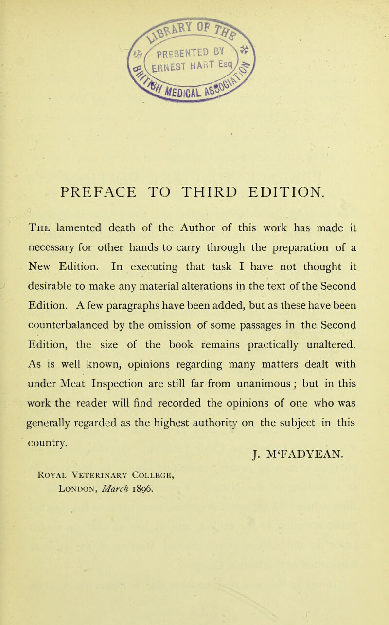 The lamented death of the Author of this work has made it necessary for other hands to carry through the preparation of a New Edition. In executing that task I have not thought it desirable to make any material alterations in the text of the Second Edition. A few paragraphs have been added, but as these have been counterbalanced by the omission of some passages in the Second Edition, the size of the book remains practically unaltered. As is well known, opinions regarding many matters dealt with under Meat Inspection are still far from unanimous; but in this work the reader will find recorded the opinions of one who was generally regarded as the highest authority on the subject in this country. J. M'FAD YE AN. Royal Veterinary College, London, March 1896. f