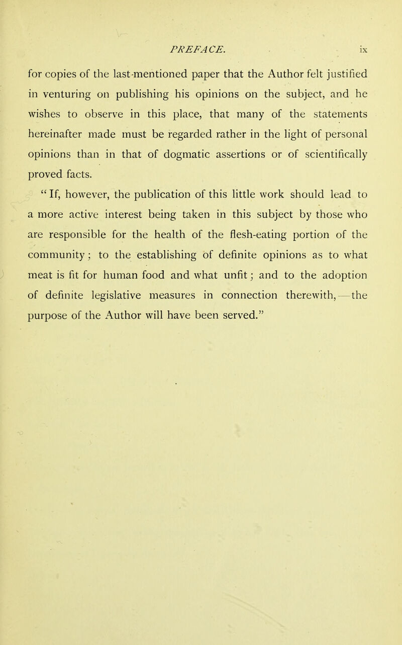 PREFACE. ■ ix for copies of the last-mentioned paper that the Author felt justified in venturing on publishing his opinions on the subject, and he wishes to observe in this place, that many of the statements hereinafter made must be regarded rather in the light of personal opinions than in that of dogmatic assertions or of scientifically proved facts.  If, however, the publication of this little work should lead to a more active interest being taken in this subject by those who are responsible for the health of the flesh-eating portion of the community; to the establishing of definite opinions as to what meat is fit for human food and what unfit; and to the adoption of definite legislative measures in connection therewith, — the purpose of the Author will have been served.