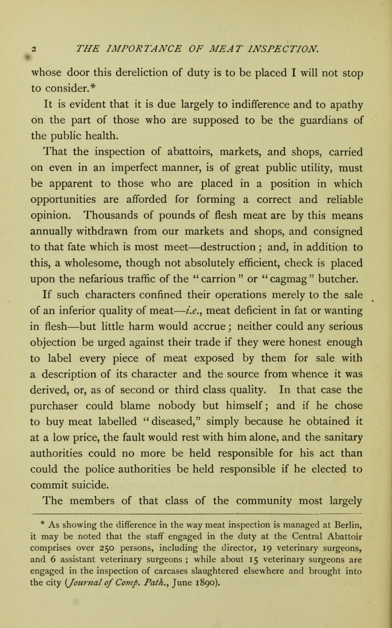 \ whose door this dereliction of duty is to be placed I will not stop to consider.* It is evident that it is due largely to indifference and to apathy on the part of those who are supposed to be the guardians of the public health. That the inspection of abattoirs, markets, and shops, carried on even in an imperfect manner, is of great public utility, must be apparent to those who are placed in a position in which opportunities are afforded for forming a correct and reliable opinion. Thousands of pounds of flesh meat are by this means annually withdrawn from our markets and shops, and consigned to that fate which is most meet—destruction; and, in addition to this, a wholesome, though not absolutely efficient, check is placed upon the nefarious traffic of the  carrion  or  cagmag  butcher. If such characters confined their operations merely to the sale of an inferior quality of meat—i.e., meat deficient in fat or wanting in flesh—but little harm would accrue; neither could any serious objection be urged against their trade if they were honest enough to label every piece of meat exposed by them for sale with a description of its character and the source from whence it was derived, or, as of second or third class quality. In that case the purchaser could blame nobody but himself; and if he chose to buy meat labelled diseased, simply because he obtained it at a low price, the fault would rest with him alone, and the sanitary authorities could no more be held responsible for his act than could the police authorities be held responsible if he elected to commit suicide. The members of that class of the community most largely * As showing the difference in the way meat inspection is managed at Berlin, it may be noted that the staff engaged in the duty at the Central Abattoir comprises over 250 persons, including the director, 19 veterinary surgeons, and 6 assistant veterinary surgeons ; while about 15 veterinary surgeons are engaged in the inspection of carcases slaughtered elsewhere and brought into the city {Journal of Comp. Path., June 1890).