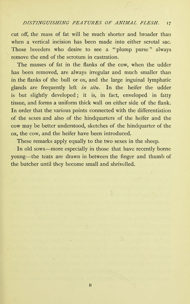 cut off, the mass of fat will be much shorter and broader than when a vertical incision has been made into either scrotal sac. Those breeders who desire to see a  plump purse always remove the end of the scrotum in castration. The masses of fat in the flanks of the cow, when the udder has been removed, are always irregular and much smaller than in the flanks of the bull or ox, and the large inguinal lymphatic glands are frequently left in situ. In the heifer the udder is but slightly developed; it is, in fact, enveloped in fatty tissue, and forms a uniform thick wall on either side of the flank. In order that the various points connected with the differentiation of the sexes and also of the hindquarters of the heifer and the cow may be better understood, sketches of the hindquarter of the ox, the cow, and the heifer have been introduced. These remarks apply equally to the two sexes in the sheep. In old sows—more especially in those that have recently borne young—the teats are drawn in between the finger and thumb of the butcher until they become small and shrivelled. B