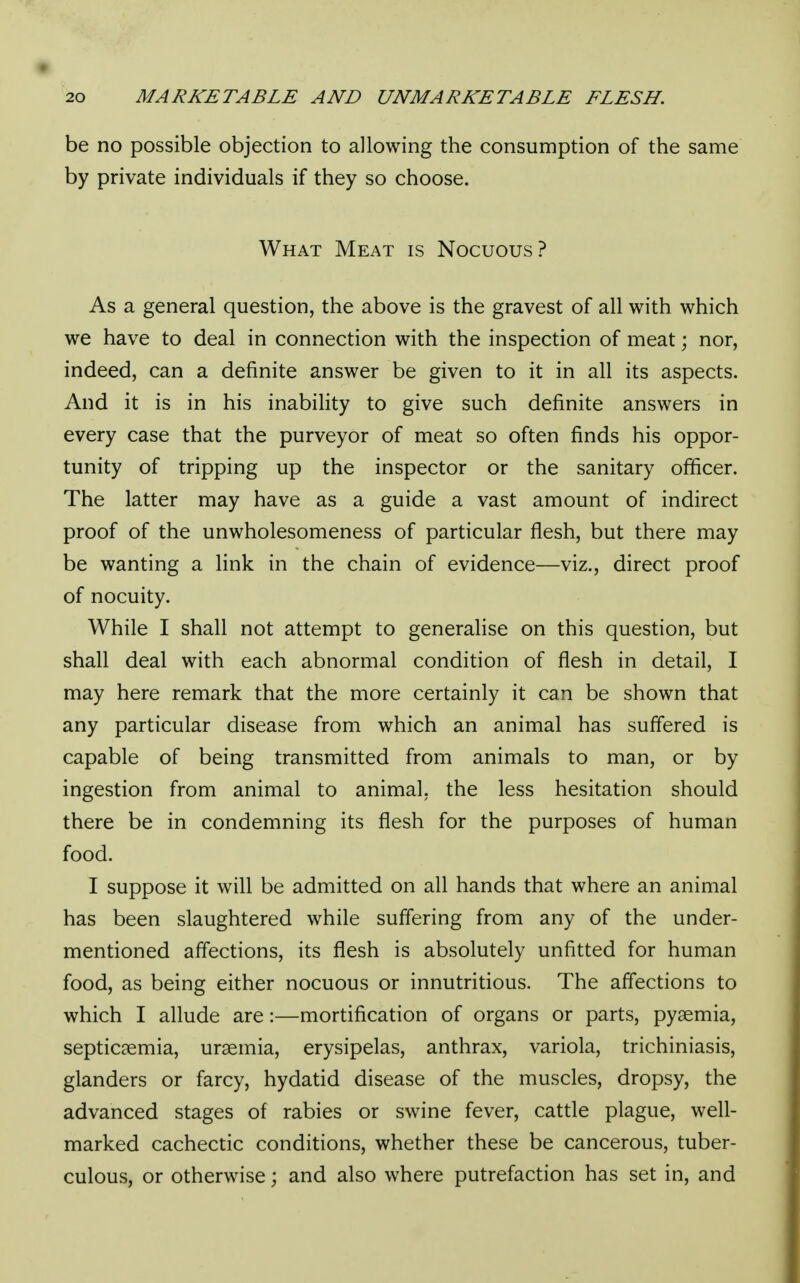 be no possible objection to allowing the consumption of the same by private individuals if they so choose. What Meat is Nocuous? As a general question, the above is the gravest of all with which we have to deal in connection with the inspection of meat; nor, indeed, can a definite answer be given to it in all its aspects. And it is in his inability to give such definite answers in every case that the purveyor of meat so often finds his oppor- tunity of tripping up the inspector or the sanitary officer. The latter may have as a guide a vast amount of indirect proof of the unwholesomeness of particular flesh, but there may be wanting a link in the chain of evidence—viz., direct proof of nocuity. While I shall not attempt to generalise on this question, but shall deal with each abnormal condition of flesh in detail, I may here remark that the more certainly it can be shown that any particular disease from which an animal has suffered is capable of being transmitted from animals to man, or by ingestion from animal to animal, the less hesitation should there be in condemning its flesh for the purposes of human food. I suppose it will be admitted on all hands that where an animal has been slaughtered while suffering from any of the under- mentioned affections, its flesh is absolutely unfitted for human food, as being either nocuous or innutritious. The affections to which I allude are:—mortification of organs or parts, pyaemia, septicaemia, uraemia, erysipelas, anthrax, variola, trichiniasis, glanders or farcy, hydatid disease of the muscles, dropsy, the advanced stages of rabies or swine fever, cattle plague, well- marked cachectic conditions, whether these be cancerous, tuber- culous, or otherwise; and also where putrefaction has set in, and