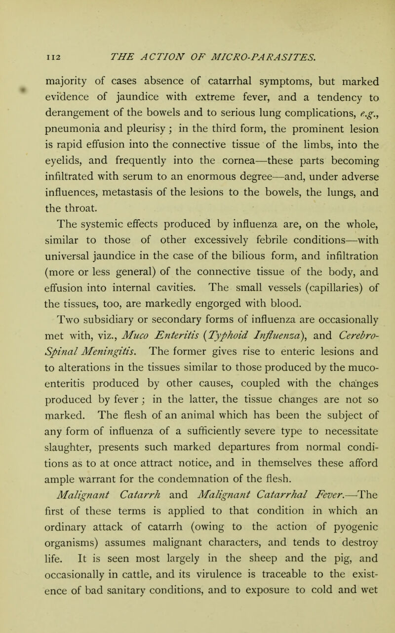 majority of cases absence of catarrhal symptoms, but marked evidence of jaundice with extreme fever, and a tendency to derangement of the bowels and to serious lung complications, e.g., pneumonia and pleurisy ; in the third form, the prominent lesion is rapid effusion into the connective tissue of the limbs, into the eyelids, and frequently into the cornea—these parts becoming infiltrated with serum to an enormous degree—and, under adverse influences, metastasis of the lesions to the bowels, the lungs, and the throat. The systemic effects produced by influenza are, on the whole, similar to those of other excessively febrile conditions—with universal jaundice in the case of the bilious form, and infiltration (more or less general) of the connective tissue of the body, and effusion into internal cavities. The small vessels (capillaries) of the tissues, too, are markedly engorged with blood. Two subsidiary or secondary forms of influenza are occasionally met with, viz., Muco Enteritis {Typhoid Influenza), and Cerebro- spinal Meningitis. The former gives rise to enteric lesions and to alterations in the tissues similar to those produced by the muco- enteritis produced by other causes, coupled with the changes produced by fever; in the latter, the tissue changes are not so marked. The flesh of an animal which has been the subject of any form of influenza of a sufficiently severe type to necessitate slaughter, presents such marked departures from normal condi- tions as to at once attract notice, and in themselves these afford ample warrant for the condemnation of the flesh. Malignant Catarrh and Malignant Catarrhal Fever.—The first of these terms is applied to that condition in which an ordinary attack of catarrh (owing to the action of pyogenic organisms) assumes malignant characters, and tends to destroy life. It is seen most largely in the sheep and the pig, and occasionally in cattle, and its virulence is traceable to the exist- ence of bad sanitary conditions, and to exposure to cold and wet