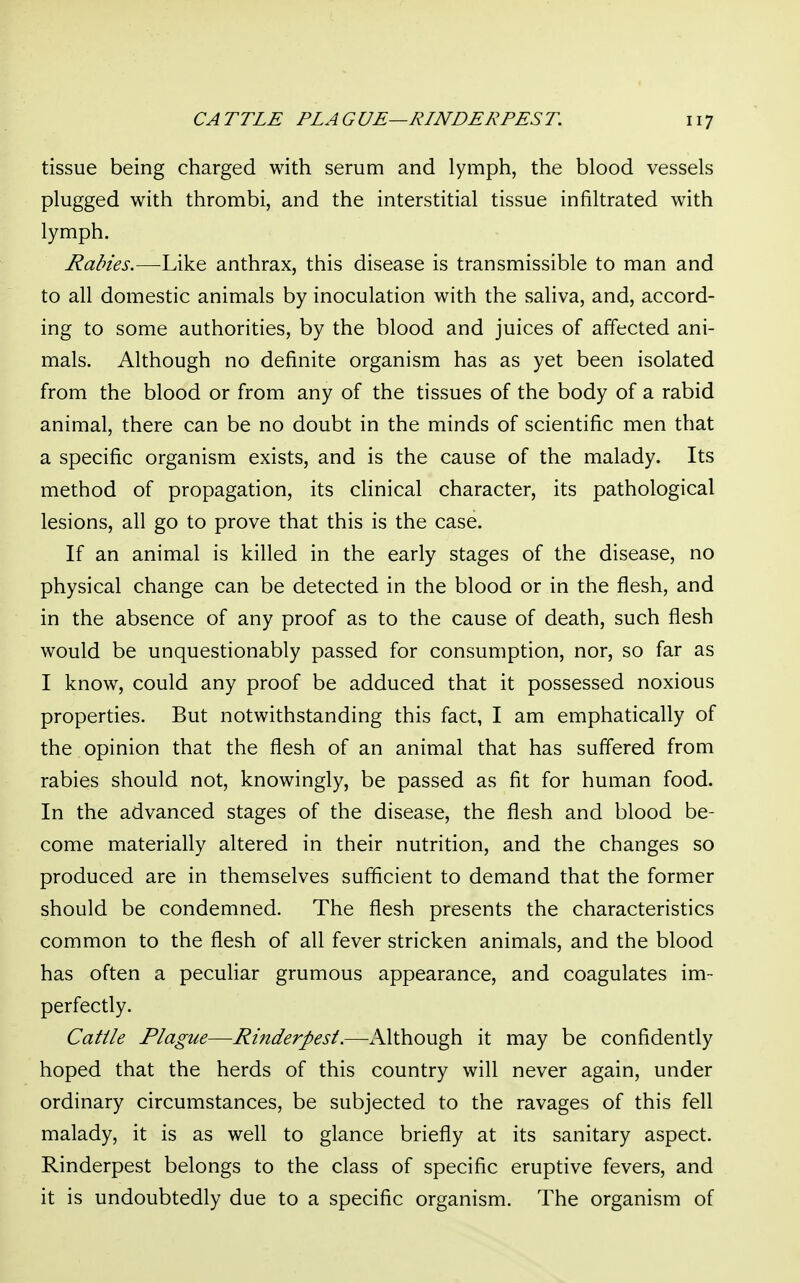 tissue being charged with serum and lymph, the blood vessels plugged with thrombi, and the interstitial tissue infiltrated with lymph. Rabies.—Like anthrax, this disease is transmissible to man and to all domestic animals by inoculation with the saliva, and, accord- ing to some authorities, by the blood and juices of affected ani- mals. Although no definite organism has as yet been isolated from the blood or from any of the tissues of the body of a rabid animal, there can be no doubt in the minds of scientific men that a specific organism exists, and is the cause of the malady. Its method of propagation, its clinical character, its pathological lesions, all go to prove that this is the case. If an animal is killed in the early stages of the disease, no physical change can be detected in the blood or in the flesh, and in the absence of any proof as to the cause of death, such flesh would be unquestionably passed for consumption, nor, so far as I know, could any proof be adduced that it possessed noxious properties. But notwithstanding this fact, I am emphatically of the opinion that the flesh of an animal that has suffered from rabies should not, knowingly, be passed as fit for human food. In the advanced stages of the disease, the flesh and blood be- come materially altered in their nutrition, and the changes so produced are in themselves sufficient to demand that the former should be condemned. The flesh presents the characteristics common to the flesh of all fever stricken animals, and the blood has often a peculiar grumous appearance, and coagulates im- perfectly. Cattle Plague—Rinderpest.—Although it may be confidently hoped that the herds of this country will never again, under ordinary circumstances, be subjected to the ravages of this fell malady, it is as well to glance briefly at its sanitary aspect. Rinderpest belongs to the class of specific eruptive fevers, and it is undoubtedly due to a specific organism. The organism of