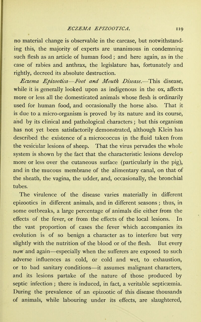 ECZEMA EPIZOOTIC A. no material change is observable in the carcase, but notwithstand- ing this, the majority of experts are unanimous in condemning such flesh as an article of human food; and here again, as in the case of rabies and anthrax, the legislature has, fortunately and rightly, decreed its absolute destruction. Eczema Epizootica—Foot and Mouth Disease.—This disease, while it is generally looked upon as indigenous in the ox, affects more or less all the domesticated animals whose flesh is ordinarily used for human food, and occasionally the horse also. That it is due to a micro-organism is proved by its nature and its course, and by its clinical and pathological characters; but this organism has not yet been satisfactorily demonstrated, although Klein has described the existence of a micrococcus in the fluid taken from the vesicular lesions of sheep. That the virus pervades the whole system is shown by the fact that the characteristic lesions develop more or less over the cutaneous surface (particularly in the pig), and in the mucous membrane of the alimentary canal, on that of the sheath, the vagina, the udder, and, occasionally, the bronchial tubes. The virulence of the disease varies materially in different epizootics in different animals, and in different seasons; thus, in some outbreaks, a large percentage of animals die either from the effects of the fever, or from the effects of the local lesions. In the vast proportion of cases the fever which accompanies its evolution is of so benign a character as to interfere but very slightly with the nutrition of the blood or of the flesh. But every now and again—especially when the sufferers are exposed to such adverse influences as cold, or cold and wet, to exhaustion, or to bad sanitary conditions—it assumes malignant characters, and its lesions partake of the nature of those produced by septic infection; there is induced, in fact, a veritable septicaemia. During the prevalence of an epizootic of this disease thousands of animals, while labouring under its effects, are slaughtered,