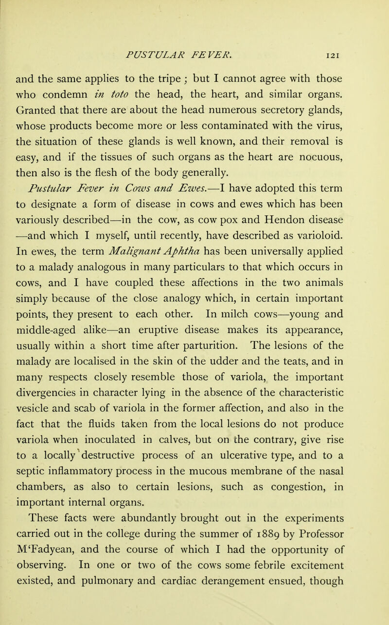 and the same applies to the tripe ; but I cannot agree with those who condemn in toto the head, the heart, and similar organs. Granted that there are about the head numerous secretory glands, whose products become more or less contaminated with the virus, the situation of these glands is well known, and their removal is easy, and if the tissues of such organs as the heart are nocuous, then also is the flesh of the body generally. Pustular Fever in Cows and Ewes.—I have adopted this term to designate a form of disease in cows and ewes which has been variously described—in the cow, as cow pox and Hendon disease —and which I myself, until recently, have described as varioloid. In ewes, the term Malignant Aphtha has been universally applied to a malady analogous in many particulars to that which occurs in cows, and I have coupled these affections in the two animals simply because of the close analogy which, in certain important points, they present to each other. In milch cows—young and middle-aged alike—an eruptive disease makes its appearance, usually within a short time after parturition. The lesions of the malady are localised in the skin of the udder and the teats, and in many respects closely resemble those of variola, the important divergencies in character lying in the absence of the characteristic vesicle and scab of variola in the former affection, and also in the fact that the fluids taken from the local lesions do not produce variola when inoculated in calves, but on the contrary, give rise to a locally destructive process of an ulcerative type, and to a septic inflammatory process in the mucous membrane of the nasal chambers, as also to certain lesions, such as congestion, in important internal organs. These facts were abundantly brought out in the experiments carried out in the college during the summer of 1889 by Professor M'Fadyean, and the course of which I had the opportunity of observing. In one or two of the cows some febrile excitement existed, and pulmonary and cardiac derangement ensued, though