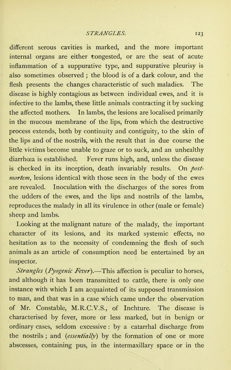 STRANGLES. different serous cavities is marked, and the more important internal organs are either Congested, or are the seat of acute inflammation of a suppurative type, and suppurative pleurisy is also sometimes observed ; the blood is of a dark colour, and the flesh presents the changes characteristic of such maladies. The disease is highly contagious as between individual ewes, and it is infective to the lambs, these little animals contracting it by sucking the affected mothers. In lambs, the lesions are localised primarily in the mucous membrane of the lips, from which the destructive process extends, both by continuity and contiguity, to the skin of the lips and of the nostrils, with the result that in due course the little victims become unable to graze or to suck, and an unhealthy diarrhoea is established. Fever runs high, and, unless the disease is checked in its inception, death invariably results. On post- mortem, lesions identical with those seen in the body of the ewes are revealed. Inoculation with the discharges of the sores from the udders of the ewes, and the Hps and nostrils of the lambs, reproduces the malady in all its virulence in other (male or female) sheep and lambs. Looking at the malignant nature of the malady, the important character of its lesions, and its marked systemic effects, no hesitation as to the necessity of condemning the flesh of such animals as an article of consumption need be entertained by an inspector. Strangles {Pyogenic Fever).—This affection is peculiar to horses, and although it has been transmitted to cattle, there is only one instance with which I am acquainted of its supposed transmission to man, and that was in a case which came under the observation of Mr. Constable, M.R.C.V.S., of Inchture. The disease is characterised by fever, more or less marked, but in benign or ordinary cases, seldom excessive : by a catarrhal discharge from the nostrils ; and (essentially) by the formation of one or more abscesses, containing pus, in the intermaxillary space or in the