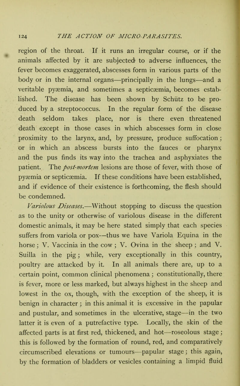 region of the throat. If it runs an irregular course, or if the animals affected by it are subjected to adverse influences, the fever becomes exaggerated, abscesses form in various parts of the body or in the internal organs—principally in the lungs—and a veritable pyaemia, and sometimes a septicaemia, becomes estab- lished. The disease has been shown by Schiitz to be pro- duced by a streptococcus. In the regular form of the disease death seldom takes place, nor is there even threatened death except in those cases in which abscesses form in close proximity to the larynx, and, by pressure, produce suffocation ; or in which an abscess bursts into the fauces or pharynx and the pus finds its way into the trachea and asphyxiates the patient. The post-mortem lesions are those of fever, with those of pyaemia or septicaemia. If these conditions have been established, and if evidence of their existence is forthcoming, the flesh should be condemned. Variolous Diseases.— Without stopping to discuss the question as to the unity or otherwise of variolous disease in the different domestic animals, it may be here stated simply that each species suffers from variola or pox—thus we have Variola Equina in the horse; V. Vaccinia in the cow ; V. Ovina in the sheep ; and V. Suilla in the pig; while, very exceptionally in this country, poultry are attacked by it. In all animals there are, up to a certain point, common clinical phenomena ; constitutionally, there is fever, more or less marked, but always highest in the sheep and lowest in the ox, though, with the exception of the sheep, it is benign in character; in this animal it is excessive in the papular and pustular, and sometimes in the ulcerative, stage—in the two latter it is even of a putrefactive type. Locally, the skin of the affected parts is at first red, thickened, and hot—roseolous stage; this is followed by the formation of round, red, and comparatively circumscribed elevations or tumours—papular stage; this again, by the formation of bladders or vesicles containing a limpid fluid