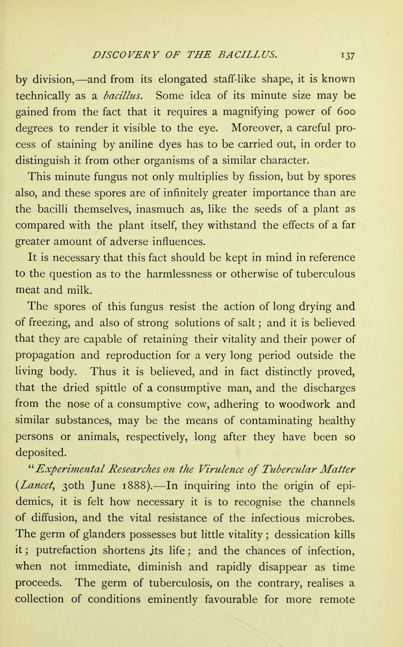 by division,—and from its elongated staff-like shape, it is known technically as a bacillus. Some idea of its minute size may be gained from the fact that it requires a magnifying power of 600 degrees to render it visible to the eye. Moreover, a careful pro- cess of staining by aniline dyes has to be carried out, in order to distinguish it from other organisms of a similar character. This minute fungus not only multiplies by fission, but by spores also, and these spores are of infinitely greater importance than are the bacilli themselves, inasmuch as, like the seeds of a plant as compared with the plant itself, they withstand the effects of a far greater amount of adverse influences. It is necessary that this fact should be kept in mind in reference to the question as to the harmlessness or otherwise of tuberculous meat and milk. The spores of this fungus resist the action of long drying and of freezing, and also of strong solutions of salt ; and it is believed that they are capable of retaining their vitality and their power of propagation and reproduction for a very long period outside the living body. Thus it is believed, and in fact distinctly proved, that the dried spittle of a consumptive man, and the discharges from the nose of a consumptive cow, adhering to woodwork and similar substances, may be the means of contaminating healthy persons or animals, respectively, long after they have been so deposited. 11 Experimental Researches on the Virulence of Tubercular Matter (Lancet, 30th June 1888).—In inquiring into the origin of epi- demics, it is felt how necessary it is to recognise the channels of diffusion, and the vital resistance of the infectious microbes. The germ of glanders possesses but little vitality; dessication kills it; putrefaction shortens its life; and the chances of infection, when not immediate, diminish and rapidly disappear as time proceeds. The germ of tuberculosis, on the contrary, realises a collection of conditions eminently favourable for more remote