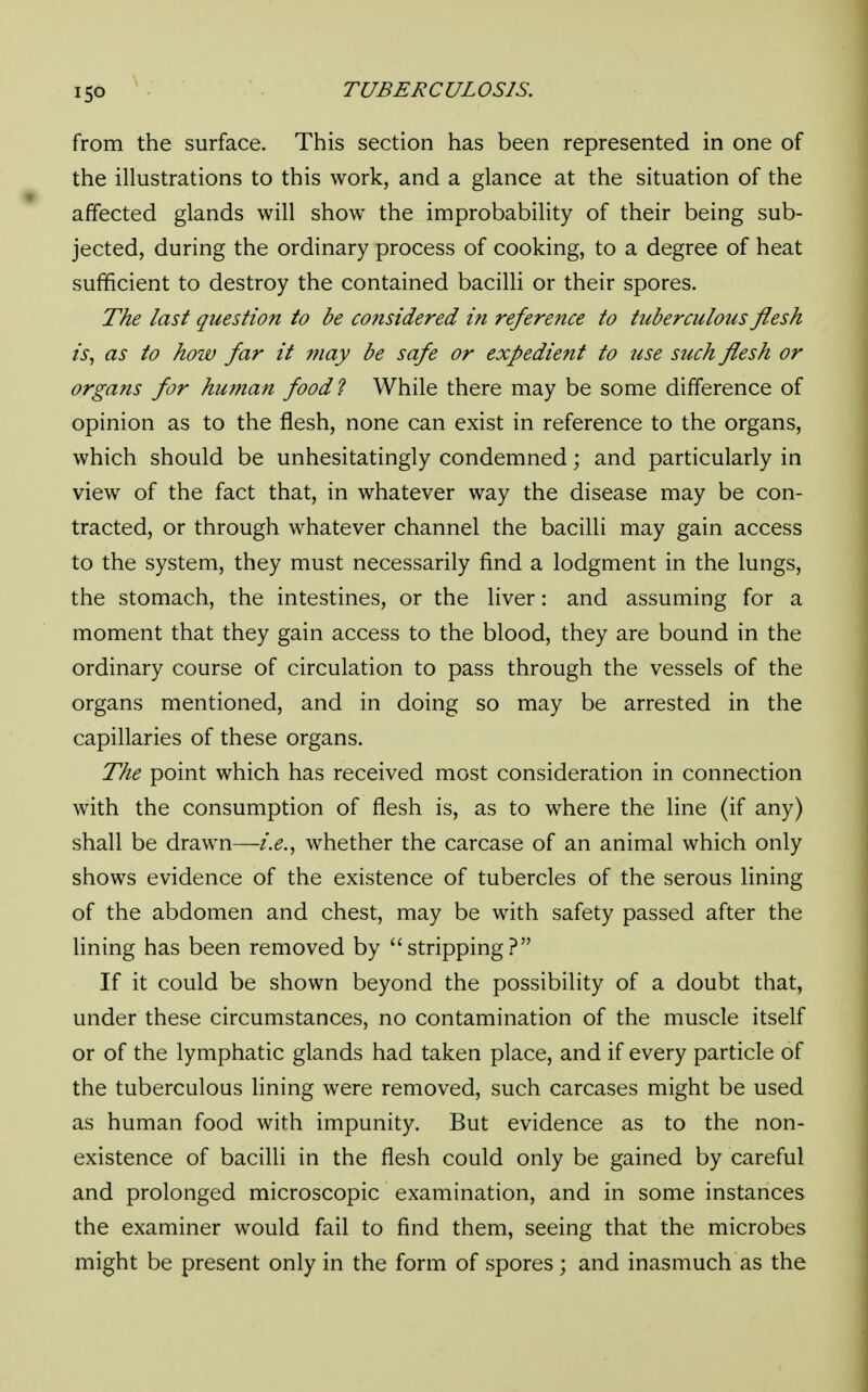 from the surface. This section has been represented in one of the illustrations to this work, and a glance at the situation of the affected glands will show the improbability of their being sub- jected, during the ordinary process of cooking, to a degree of heat sufficient to destroy the contained bacilli or their spores. The last question to be considered in reference to tuberculous flesh is, as to how far it may be safe or expedient to use such flesh or orga?is for human food? While there may be some difference of opinion as to the flesh, none can exist in reference to the organs, which should be unhesitatingly condemned; and particularly in view of the fact that, in whatever way the disease may be con- tracted, or through whatever channel the bacilli may gain access to the system, they must necessarily find a lodgment in the lungs, the stomach, the intestines, or the liver: and assuming for a moment that they gain access to the blood, they are bound in the ordinary course of circulation to pass through the vessels of the organs mentioned, and in doing so may be arrested in the capillaries of these organs. The point which has received most consideration in connection with the consumption of flesh is, as to where the line (if any) shall be drawn—i.e., whether the carcase of an animal which only shows evidence of the existence of tubercles of the serous lining of the abdomen and chest, may be with safety passed after the lining has been removed by stripping? If it could be shown beyond the possibility of a doubt that, under these circumstances, no contamination of the muscle itself or of the lymphatic glands had taken place, and if every particle of the tuberculous lining were removed, such carcases might be used as human food with impunity. But evidence as to the non- existence of bacilli in the flesh could only be gained by careful and prolonged microscopic examination, and in some instances the examiner would fail to find them, seeing that the microbes might be present only in the form of spores ; and inasmuch as the