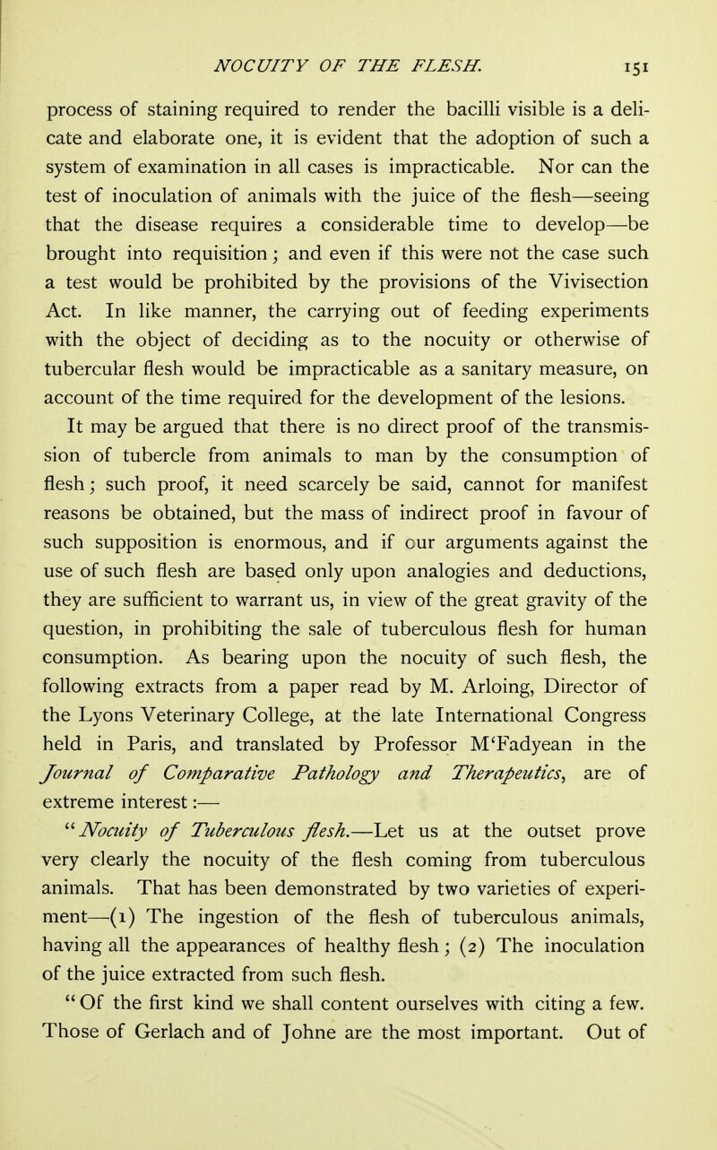 process of staining required to render the bacilli visible is a deli- cate and elaborate one, it is evident that the adoption of such a system of examination in all cases is impracticable. Nor can the test of inoculation of animals with the juice of the flesh—seeing that the disease requires a considerable time to develop—be brought into requisition; and even if this were not the case such a test would be prohibited by the provisions of the Vivisection Act. In like manner, the carrying out of feeding experiments with the object of deciding as to the nocuity or otherwise of tubercular flesh would be impracticable as a sanitary measure, on account of the time required for the development of the lesions. It may be argued that there is no direct proof of the transmis- sion of tubercle from animals to man by the consumption of flesh; such proof, it need scarcely be said, cannot for manifest reasons be obtained, but the mass of indirect proof in favour of such supposition is enormous, and if our arguments against the use of such flesh are based only upon analogies and deductions, they are sufficient to warrant us, in view of the great gravity of the question, in prohibiting the sale of tuberculous flesh for human consumption. As bearing upon the nocuity of such flesh, the following extracts from a paper read by M. Arloing, Director of the Lyons Veterinary College, at the late International Congress held in Paris, and translated by Professor M'Fadyean in the Journal of Comparative Pathology and Therapeutics, are of extreme interest:— Nocuity of Tuberculous flesh.—Let us at the outset prove very clearly the nocuity of the flesh coming from tuberculous animals. That has been demonstrated by two varieties of experi- ment—(1) The ingestion of the flesh of tuberculous animals, having all the appearances of healthy flesh; (2) The inoculation of the juice extracted from such flesh.  Of the first kind we shall content ourselves with citing a few. Those of Gerlach and of Johne are the most important. Out of