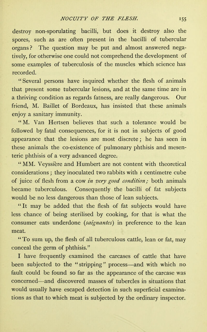 destroy non-sporulating bacilli, but does it destroy also the spores, such as are often present in the bacilli of tubercular organs? The question may be put and almost answered nega- tively, for otherwise one could not comprehend the development of some examples of tuberculosis of the muscles which science has recorded. Several persons have inquired whether the flesh of animals that present some tubercular lesions, and at the same time are in a thriving condition as regards fatness, are really dangerous. Our friend, M. Baillet of Bordeaux, has insisted that these animals enjoy a sanitary immunity. M. Van Hertsen believes that such a tolerance would be followed by fatal consequences, for it is not in subjects of good appearance that the lesions are most discrete; he has seen in these animals the co-existence of pulmonary phthisis and mesen- teric phthisis of a very advanced degree.  MM. Veyssiere and Humbert are not content with theoretical considerations ; they inoculated two rabbits with 1 centimetre cube of juice of flesh from a cow in very good condition; both animals became tuberculous. Consequently the bacilli of fat subjects would be no less dangerous than those of lean subjects. It may be added that the flesh of fat subjects would have less chance of being sterilised by cooking, for that is what the consumer eats underdone (saignantes) in preference to the lean meat.  To sum up, the flesh of all tuberculous cattle, lean or fat, may conceal the germ of phthisis. I have frequently examined the carcases of cattle that have been subjected to the stripping process—and with which no fault could be found so far as the appearance of the carcase was concerned—and discovered masses of tubercles in situations that would usually have escaped detection in such superficial examina- tions as that to which meat is subjected by the ordinary inspector.