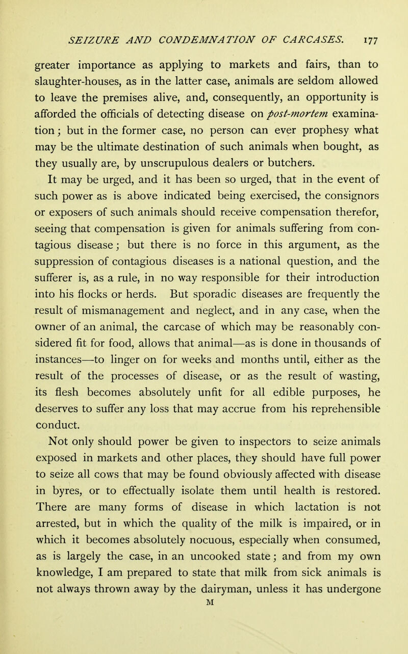 greater importance as applying to markets and fairs, than to slaughter-houses, as in the latter case, animals are seldom allowed to leave the premises alive, and, consequently, an opportunity is afforded the officials of detecting disease on post-mortem examina- tion ; but in the former case, no person can ever prophesy what may be the ultimate destination of such animals when bought, as they usually are, by unscrupulous dealers or butchers. It may be urged, and it has been so urged, that in the event of such power as is above indicated being exercised, the consignors or exposers of such animals should receive compensation therefor, seeing that compensation is given for animals suffering from con- tagious disease; but there is no force in this argument, as the suppression of contagious diseases is a national question, and the sufferer is, as a rule, in no way responsible for their introduction into his flocks or herds. But sporadic diseases are frequently the result of mismanagement and neglect, and in any case, when the owner of an animal, the carcase of which may be reasonably con- sidered fit for food, allows that animal—as is done in thousands of instances—to linger on for weeks and months until, either as the result of the processes of disease, or as the result of wasting, its flesh becomes absolutely unfit for all edible purposes, he deserves to suffer any loss that may accrue from his reprehensible conduct. Not only should power be given to inspectors to seize animals exposed in markets and other places, they should have full power to seize all cows that may be found obviously affected with disease in byres, or to effectually isolate them until health is restored. There are many forms of disease in which lactation is not arrested, but in which the quality of the milk is impaired, or in which it becomes absolutely nocuous, especially when consumed, as is largely the case, in an uncooked state; and from my own knowledge, I am prepared to state that milk from sick animals is not always thrown away by the dairyman, unless it has undergone M