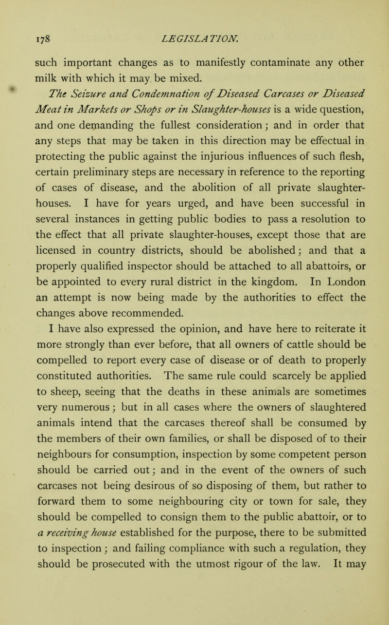 such important changes as to manifestly contaminate any other milk with which it may be mixed. The Seizure and Condemnation of Diseased Carcases or Diseased Meat in Markets or Shops or i?i Slaughter-houses is a wide question, and one demanding the fullest consideration; and in order that any steps that may be taken in this direction may be effectual in protecting the public against the injurious influences of such flesh, certain preliminary steps are necessary in reference to the reporting of cases of disease, and the abolition of all private slaughter- houses. I have for years urged, and have been successful in several instances in getting public bodies to pass a resolution to the effect that all private slaughter-houses, except those that are licensed in country districts, should be abolished; and that a properly qualified inspector should be attached to all abattoirs, or be appointed to every rural district in the kingdom. In London an attempt is now being made by the authorities to effect the changes above recommended. I have also expressed the opinion, and have here to reiterate it more strongly than ever before, that all owners of cattle should be compelled to report every case of disease or of death to properly constituted authorities. The same rule could scarcely be applied to sheep, seeing that the deaths in these animals are sometimes very numerous; but in all cases where the owners of slaughtered animals intend that the carcases thereof shall be consumed by the members of their own families, or shall be disposed of to their neighbours for consumption, inspection by some competent person should be carried out; and in the event of the owners of such carcases not being desirous of so disposing of them, but rather to forward them to some neighbouring city or town for sale, they should be compelled to consign them to the public abattoir, or to a receiving house established for the purpose, there to be submitted to inspection; and failing compliance with such a regulation, they should be prosecuted with the utmost rigour of the law. It may