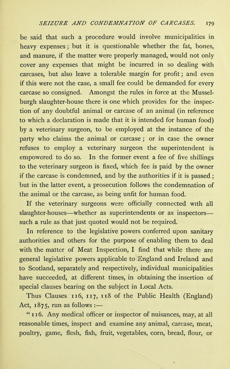 be said that such a procedure would involve municipalities in heavy expenses; but it is questionable whether the fat, bones, and manure, if the matter were properly managed, would not only cover any expenses that might be incurred in so dealing with carcases, but also leave a tolerable margin for profit; and even if this were not the case, a small fee could be demanded for every carcase so consigned. Amongst the rules in force at the Mussel- burgh slaughter-house there is one which provides for the inspec- tion of any doubtful animal or carcase of an animal (in reference to which a declaration is made that it is intended for human food) by a veterinary surgeon, to be employed at the instance of the party who claims the animal or carcase; or in case the owner refuses to employ a veterinary surgeon the superintendent is empowered to do so. In the former event a fee of five shillings to the veterinary surgeon is fixed, which fee is paid by the owner if the carcase is condemned, and by the authorities if it is passed; but in the latter event, a prosecution follows the condemnation of the animal or the carcase, as being unfit for human food. If the veterinary surgeons were officially connected with all slaughter-houses—whether as superintendents or as inspectors— such a rule as that just quoted would not be required. In reference to the legislative powers conferred upon sanitary authorities and others for the purpose of enabling them to deal with the matter of Meat Inspection, I find that while there are general legislative powers applicable to England and Ireland and to Scotland, separately and respectively, individual municipalities have succeeded, at different times, in obtaining the insertion of special clauses bearing on the subject in Local Acts. Thus Clauses 116, 117, 118 of the Public Health (England) Act, 1875, run as follows :— 116. Any medical officer or inspector of nuisances, may, at all reasonable times, inspect and examine any animal, carcase, meat, poultry, game, flesh, fish, fruit, vegetables, corn, bread, flour, or