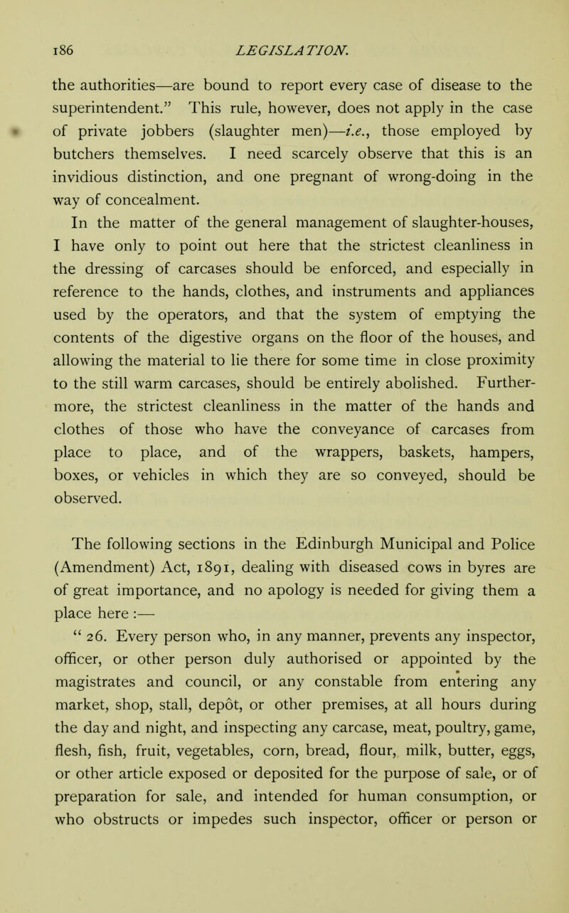 the authorities—are bound to report every case of disease to the superintendent. This rule, however, does not apply in the case of private jobbers (slaughter men)—i.e., those employed by butchers themselves. I need scarcely observe that this is an invidious distinction, and one pregnant of wrong-doing in the way of concealment. In the matter of the general management of slaughter-houses, I have only to point out here that the strictest cleanliness in the dressing of carcases should be enforced, and especially in reference to the hands, clothes, and instruments and appliances used by the operators, and that the system of emptying the contents of the digestive organs on the floor of the houses, and allowing the material to lie there for some time in close proximity to the still warm carcases, should be entirely abolished. Further- more, the strictest cleanliness in the matter of the hands and clothes of those who have the conveyance of carcases from place to place, and of the wrappers, baskets, hampers, boxes, or vehicles in which they are so conveyed, should be observed. The following sections in the Edinburgh Municipal and Police (Amendment) Act, 1891, dealing with diseased cows in byres are of great importance, and no apology is needed for giving them a place here :—  26. Every person who, in any manner, prevents any inspector, officer, or other person duly authorised or appointed by the magistrates and council, or any constable from entering any market, shop, stall, depot, or other premises, at all hours during the day and night, and inspecting any carcase, meat, poultry, game, flesh, fish, fruit, vegetables, corn, bread, flour, milk, butter, eggs, or other article exposed or deposited for the purpose of sale, or of preparation for sale, and intended for human consumption, or who obstructs or impedes such inspector, officer or person or