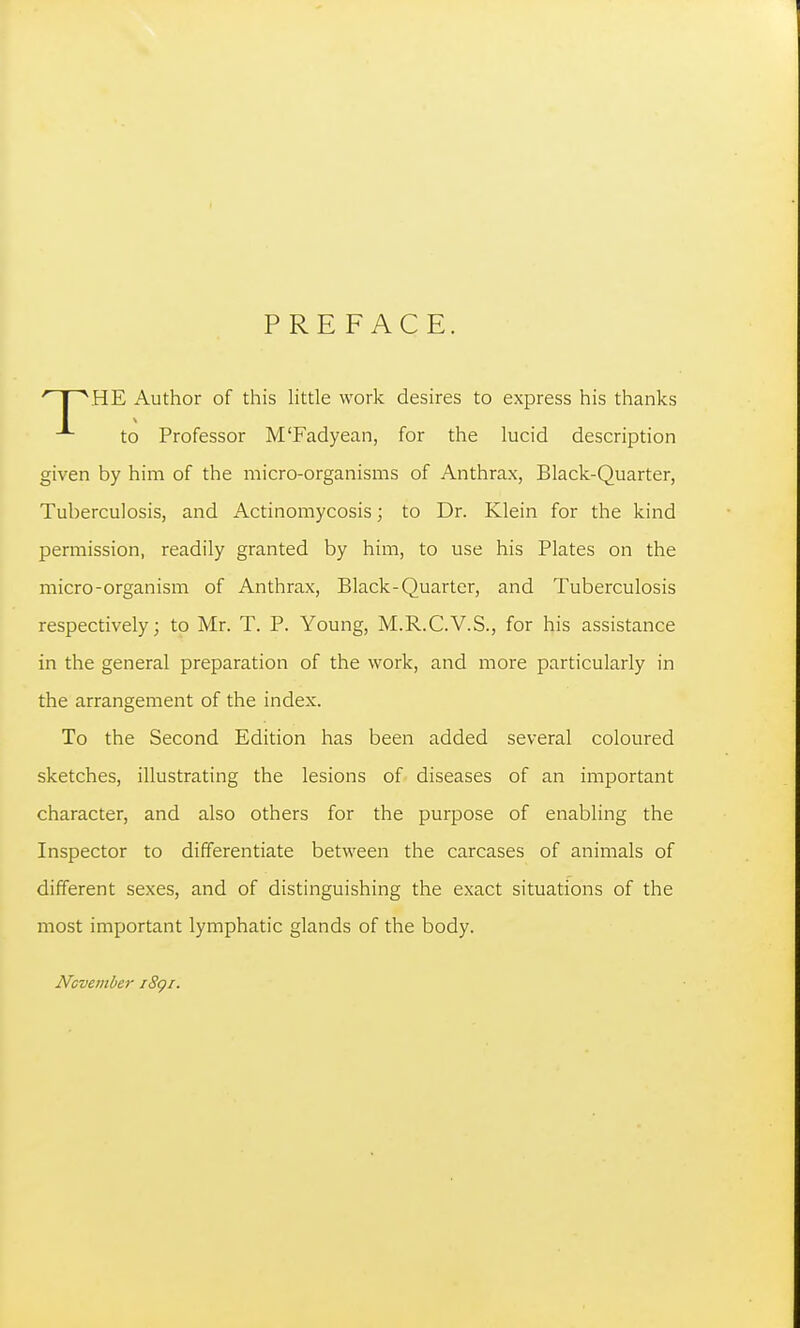 PREFACE. HE Author of this Httle work desires to express his thanks to Professor M'Fadyean, for the lucid description given by him of the micro-organisms of Anthrax, Black-Quarter, Tuberculosis, and Actinomycosis; to Dr. Klein for the kind permission, readily granted by him, to use his Plates on the micro-organism of Anthrax, Black-Quarter, and Tuberculosis respectively; to Mr. T. P. Young, M.R.C.V.S., for his assistance in the general preparation of the work, and more particularly in the arrangement of the index. To the Second Edition has been added several coloured sketches, illustrating the lesions of diseases of an important character, and also others for the purpose of enabling the Inspector to differentiate between the carcases of animals of different sexes, and of distinguishing the exact situations of the most important lymphatic glands of the body. Ncvember i8gi.