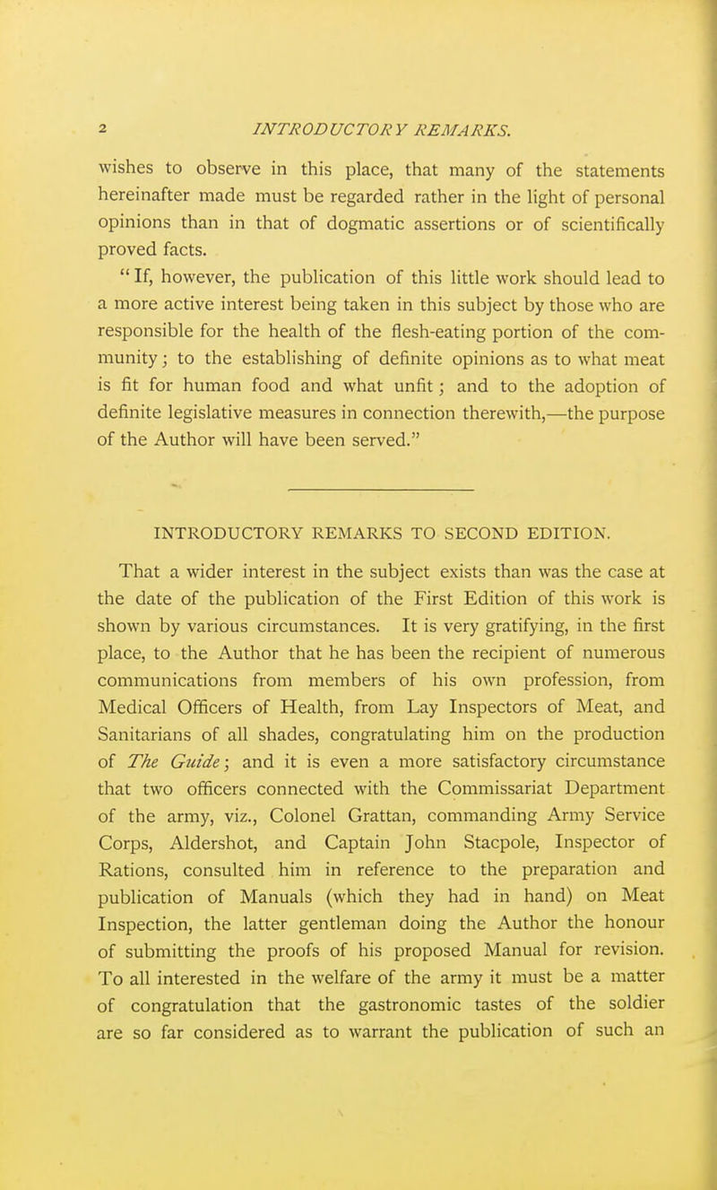 wishes to observe in this place, that many of the statements hereinafter made must be regarded rather in the light of personal opinions than in that of dogmatic assertions or of scientifically proved facts.  If, however, the publication of this little work should lead to a more active interest being taken in this subject by those who are responsible for the health of the flesh-eating portion of the com- munity ; to the establishing of definite opinions as to what meat is fit for human food and what unfit; and to the adoption of definite legislative measures in connection therewith,—-the purpose of the Author will have been served. INTRODUCTORY REMARKS TO SECOND EDITION. That a wider interest in the subject exists than was the case at the date of the publication of the First Edition of this work is shown by various circumstances. It is very gratifying, in the first place, to the Author that he has been the recipient of numerous communications from members of his own profession, from Medical Officers of Health, from Lay Inspectors of Meat, and Sanitarians of all shades, congratulating him on the production of The Guide; and it is even a more satisfactory circumstance that two officers connected with the Commissariat Department of the army, viz.. Colonel Grattan, commanding Army Service Corps, Aldershot, and Captain John Stacpole, Inspector of Rations, consulted him in reference to the preparation and publication of Manuals (which they had in hand) on Meat Inspection, the latter gentleman doing the Author the honour of submitting the proofs of his proposed Manual for revision. To all interested in the welfare of the army it must be a matter of congratulation that the gastronomic tastes of the soldier are so far considered as to warrant the publication of such an