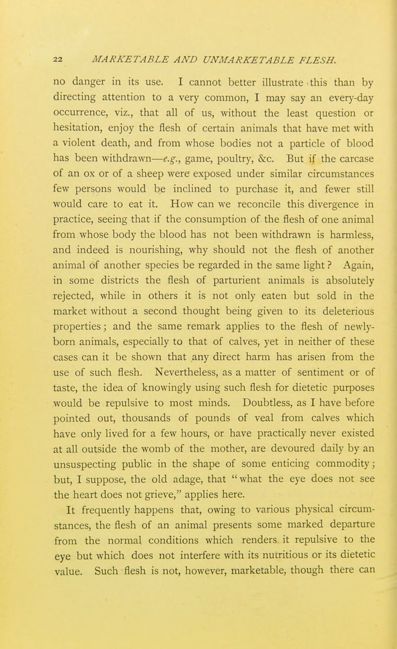 no danger in its use. I cannot better illustrate - this than by directing attention to a very common, I may say an every-day occurrence, viz., that all of us, without the least question or hesitation, enjoy the flesh of certain animals that have met with a violent death, and from whose bodies not a particle of blood has been withdrawn—e.g., game, poultry, &c. But if the carcase of an ox or of a sheep were exposed under similar circumstances few persons would be inclined to purchase it, and fewer still would care to eat it. How can we reconcile this divergence in practice, seeing that if the consumption of the flesh of one animal from whose body the blood has not been withdrawn is harmless, and indeed is nourishing, why should not the flesh of another animal of another species be regarded in the same light ? Again, in some districts the flesh of parturient animals is absolutely rejected, while in others it is not only eaten but sold in the market without a second thought being given to its deleterious properties; and the same remark applies to the flesh of newly- born animals, especially to that of calves, yet in neither of these cases can it be shown that any direct harm has arisen from the use of such flesh. Nevertheless, as a matter of sentiment or of taste, the idea of knowingly using such flesh for dietetic purposes would be repulsive to most minds. Doubtless, as I have before pointed out, thousands of pounds of veal from calves which have only lived for a few hours, or have practically never existed at all outside the womb of the mother, are devoured daily by an unsuspecting public in the shape of some enticing commodity; but, I suppose, the old adage, that what the eye does not see the heart does not grieve, applies here. It frequently happens that, owing to various physical circum- stances, the flesh of an animal presents some marked departure from the normal conditions which renders it repulsive to the eye but which does not interfere with its nutritious or its dietetic value. Such flesh is not, however, marketable, though there can