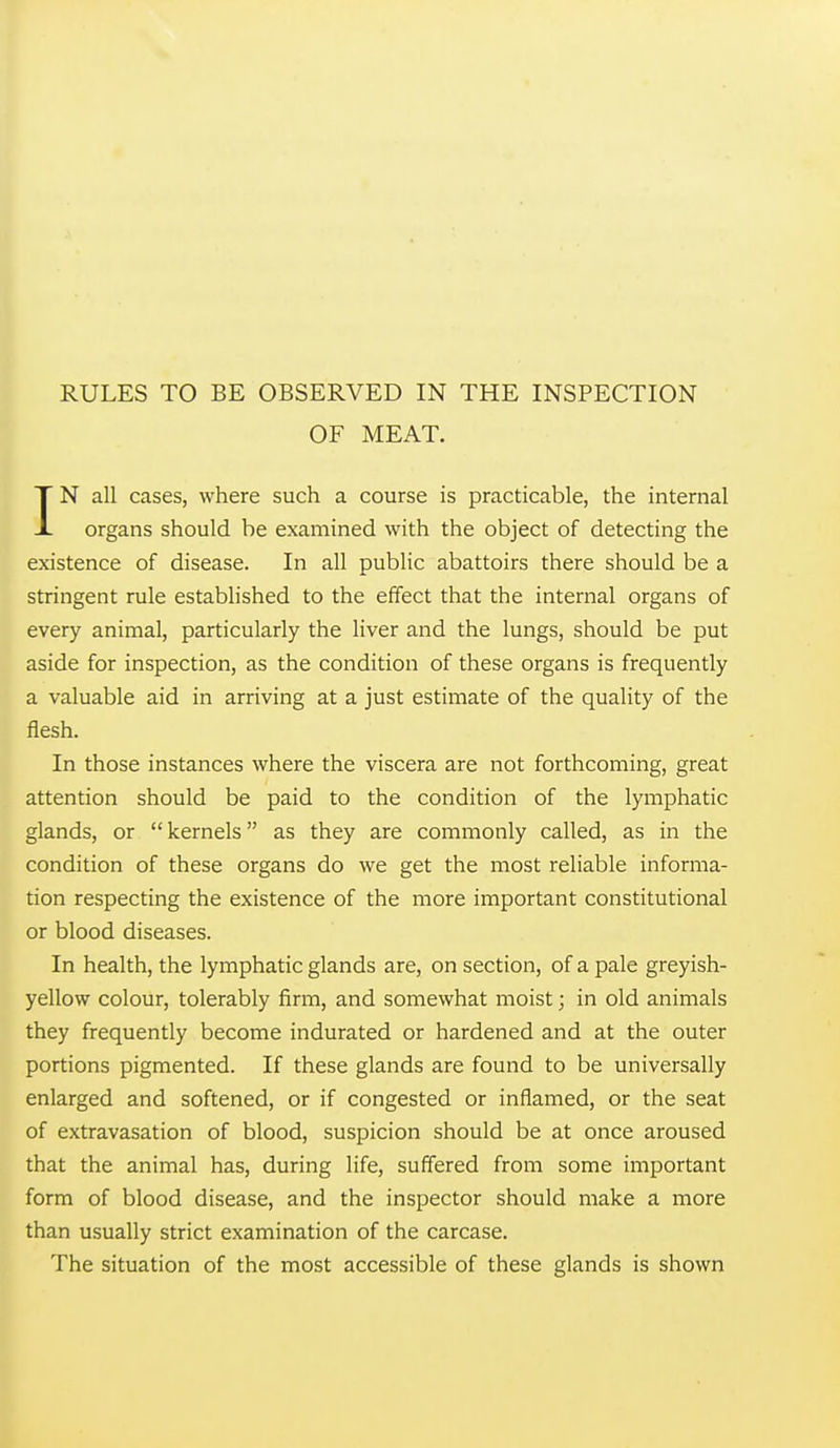 RULES TO BE OBSERVED IN THE INSPECTION OF MEAT. IN all cases, where such a course is practicable, the internal organs should be examined with the object of detecting the existence of disease. In all public abattoirs there should be a stringent rule established to the effect that the internal organs of every animal, particularly the liver and the lungs, should be put aside for inspection, as the condition of these organs is frequently a valuable aid in arriving at a just estimate of the quality of the flesh. In those instances where the viscera are not forthcoming, great attention should be paid to the condition of the lymphatic glands, or  kernels as they are commonly called, as in the condition of these organs do we get the most reliable informa- tion respecting the existence of the more important constitutional or blood diseases. In health, the lymphatic glands are, on section, of a pale greyish- yellow colour, tolerably firm, and somewhat moist; in old animals they frequently become indurated or hardened and at the outer portions pigmented. If these glands are found to be universally enlarged and softened, or if congested or inflamed, or the seat of extravasation of blood, suspicion should be at once aroused that the animal has, during life, suffered from some important form of blood disease, and the inspector should make a more than usually strict examination of the carcase. The situation of the most accessible of these glands is shown