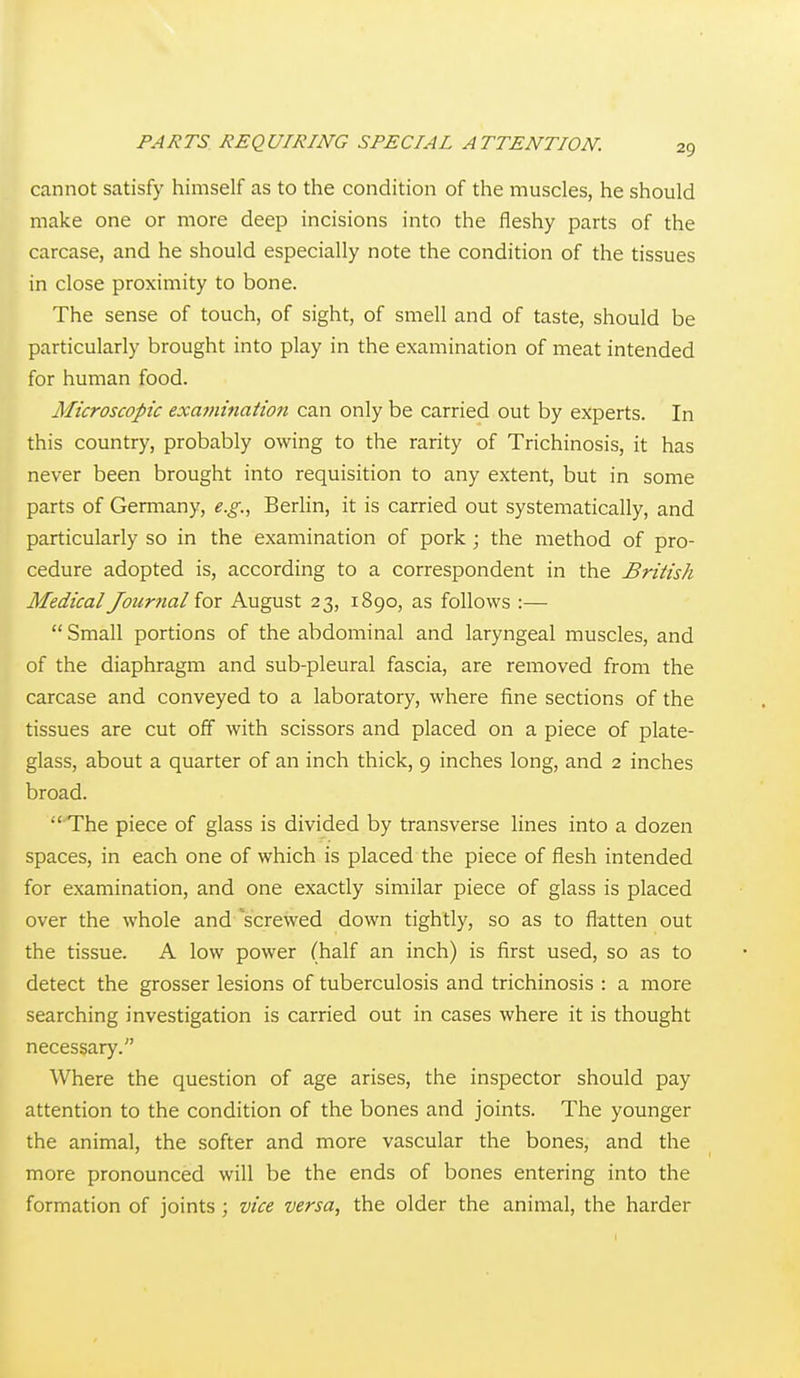 cannot satisfy himself as to the condition of the muscles, he should make one or more deep incisions into the fleshy parts of the carcase, and he should especially note the condition of the tissues in close proximity to bone. The sense of touch, of sight, of smell and of taste, should be particularly brought into play in the examination of meat intended for human food. Microscopic examinaiion can only be carried out by experts. In this country, probably owing to the rarity of Trichinosis, it has never been brought into requisition to any extent, but in some parts of Germany, e.g.., Berlin, it is carried out systematically, and particularly so in the examination of pork ; the method of pro- cedure adopted is, according to a correspondent in the British Medical Journal for August 23, 1890, as follows :—  Small portions of the abdominal and laryngeal muscles, and of the diaphragm and sub-pleural fascia, are removed from the carcase and conveyed to a laboratory, where fine sections of the tissues are cut off with scissors and placed on a piece of plate- glass, about a quarter of an inch thick, 9 inches long, and 2 inches broad. The piece of glass is divided by transverse lines into a dozen spaces, in each one of which is placed the piece of flesh intended for examination, and one exactly similar piece of glass is placed over the whole and 'screwed down tightly, so as to flatten out the tissue. A low power (half an inch) is first used, so as to detect the grosser lesions of tuberculosis and trichinosis : a more searching investigation is carried out in cases where it is thought necessary. Where the question of age arises, the inspector should pay attention to the condition of the bones and joints. The younger the animal, the softer and more vascular the bones, and the more pronounced will be the ends of bones entering into the formation of joints; vice versa, the older the animal, the harder