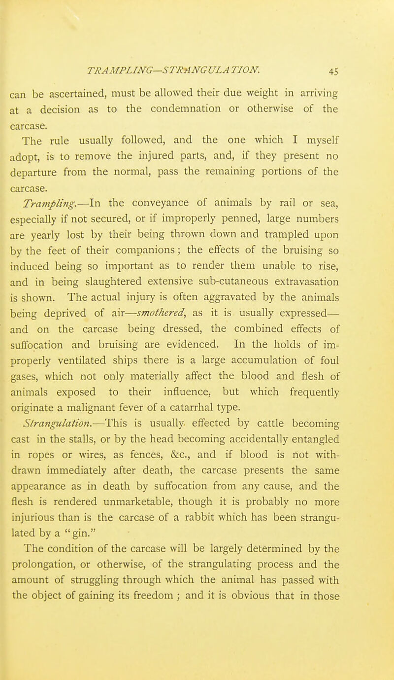 can be ascertained, must be allowed their due weight in arriving at a decision as to the condemnation or otherwise of the carcase. The rule usually followed, and the one which I myself adopt, is to remove the injured parts, and, if they present no departure from the normal, pass the remaining portions of the carcase. Trampling.—In the conveyance of animals by rail or sea, especially if not secured, or if improperly penned, large numbers are yearly lost by their being thrown down and trampled upon by the feet of their companions; the effects of the bruising so induced being so important as to render them unable to rise, and in being slaughtered extensive sub-cutaneous extravasation is shown. The actual injury is often aggravated by the animals being deprived of air—smothered, as it is usually expressed— and on the carcase being dressed, the combined effects of suffocation and bruising are evidenced. In the holds of im- properly ventilated ships there is a large accumulation of foul gases, which not only materially affect the blood and flesh of animals exposed to their influence, but which frequently originate a malignant fever of a catarrhal type. Sira?igulation.—This is usually effected by cattle becoming cast in the stalls, or by the head becoming accidentally entangled in ropes or wires, as fences, &c., and if blood is not with- drawn immediately after death, the carcase presents the same appearance as in death by suffocation from any cause, and the flesh is rendered unmarketable, though it is probably no more injurious than is the carcase of a rabbit which has been strangu- lated by a gin. The condition of the carcase will be largely determined by the prolongation, or otherwise, of the strangulating process and the amount of struggling through which the animal has passed with the object of gaining its freedom ; and it is obvious that in those