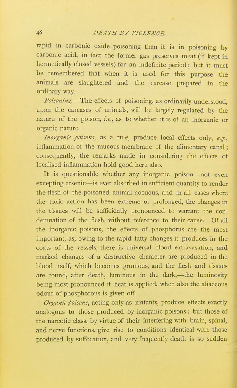 rapid in carbonic oxide poisoning than it is in poisoning by carbonic acid, in fact the former gas preserves meat (if kept in hermetically closed vessels) for an indefinite period; but it must be remembered that when it is used for this purpose the animals are slaughtered and the carcase prepared in the ordinary way. Poisoning.—The effects of poisoning, as ordinarily understood, upon the carcases of animals, will be largely regulated by the nature of the poison, i.e., as to whether it is of an inorganic or organic nature. Itiorganic poisons, as a rule, produce local effects only, e.g., inflammation of the mucous membrane of the alimentary canal; consequently, the remarks made in considering the effects of localised inflammation hold good here also. It is questionable whether any inorganic poison—not even excepting arsenic—is ever absorbed in sufficient quantity to render the flesh of the poisoned animal nocuous, and in all cases where the toxic action has been extreme or prolonged, the changes in the tissues will be sufficiently pronounced to warrant the con- demnation of the flesh, without reference to their cause. Of all the inorganic poisons, the effects of phosphorus are the most important, as, owing to the rapid fatty changes it produces in the coats of the vessels, there is universal blood extravasation, and marked changes of a destructive character are produced in the blood itself, which becomes grumous, and the flesh and tissues are found, after death, luminous in the dark,—the luminosity being most pronounced if heat is applied, when also the aliaceous odour of phosphorous is given off. Organic poisons, acting only as irritants, produce effects exactly analogous to those produced by inorganic poisons; but those of the narcotic class, by virtue of their interfering with brain, spinal, and nerve functions, give rise to conditions identical with those produced by suffocation, and very frequently death is so sudden