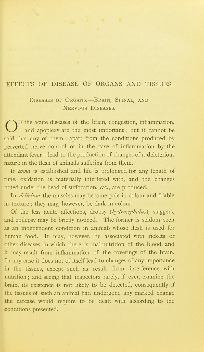 EFFECTS OF DISEASE OF ORGANS AND TISSUES. Diseases of Organs.—Brain, Spinal, and Nervous Diseases. OF the acute diseases of the brain, congestion, inflammation, and apoplexy are the most important; but it cannot be said that any of them—apart from the conditions produced by perverted nerve control, or in the case of inflammation by the attendant fever—lead to the production of changes of a deleterious nature in the flesh of animals suffering from them. If coma is established and life is prolonged for any length of time, oxidation is materially interfered with, and the changes noted under the head of suffocation, &c., are produced. In delirium the muscles may become pale in colour and friable in texture; they may, however, be dark in colour. ' Of the less acute affections, dropsy {hydrocephalus), staggers, and epilepsy may be briefly noticed. The former is seldom seen as an independent condition in animals whose flesh is used for human food. It may, however, be associated with rickets or other diseases in which there is mal-nutrition of the blood, and it may result from inflammation of the coverings of the brain. In any case it does not of itself lead to changes of any importance in the tissues, except such as result from interference with nutrition; and seeing that inspectors rarely, if ever, examine the brain, its existence is not likely to be detected, consequently if the tissues of such an animal had undergone any marked change the carcase would require to be dealt with according to the conditions presented.