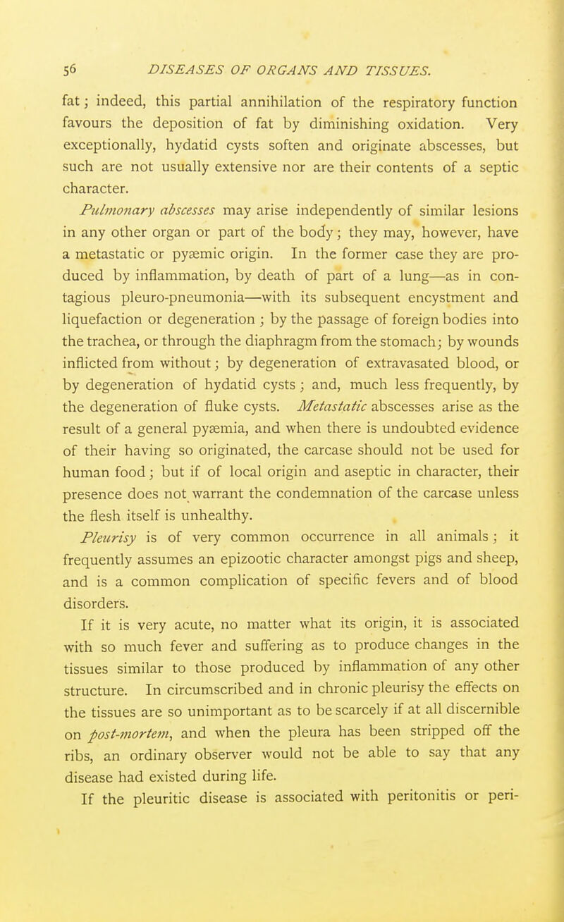 fat; indeed, this partial annihilation of the respiratory function favours the deposition of fat by diminishing oxidation. Very exceptionally, hydatid cysts soften and originate abscesses, but such are not usually extensive nor are their contents of a septic character. Pulmonary abscesses may arise independently of similar lesions in any other organ or part of the body; they may, however, have a metastatic or pysemic origin. In the former case they are pro- duced by inflammation, by death of part of a lung—as in con- tagious pleuro-pneumonia—with its subsequent encystment and liquefaction or degeneration ; by the passage of foreign bodies into the trachea, or through the diaphragm from the stomach; by wounds inflicted from without; by degeneration of extravasated blood, or by degeneration of hydatid cysts ; and, much less frequently, by the degeneration of fluke cysts. Metastatic abscesses arise as the result of a general pyaemia, and when there is undoubted evidence of their having so originated, the carcase should not be used for human food; but if of local origin and aseptic in character, their presence does not warrant the condemnation of the carcase unless the flesh itself is unhealthy. Pleurisy is of very common occurrence in all animals; it frequently assumes an epizootic character amongst pigs and sheep, and is a common complication of specific fevers and of blood disorders. If it is very acute, no matter what its origin, it is associated with so much fever and suffering as to produce changes in the tissues similar to those produced by inflammation of any other structure. In circumscribed and in chronic pleurisy the effects on the tissues are so unimportant as to be scarcely if at all discernible on post-7nortejn, and when the pleura has been stripped off the ribs, an ordinary observer would not be able to say that any disease had existed during life. If the pleuritic disease is associated with peritonitis or peri-