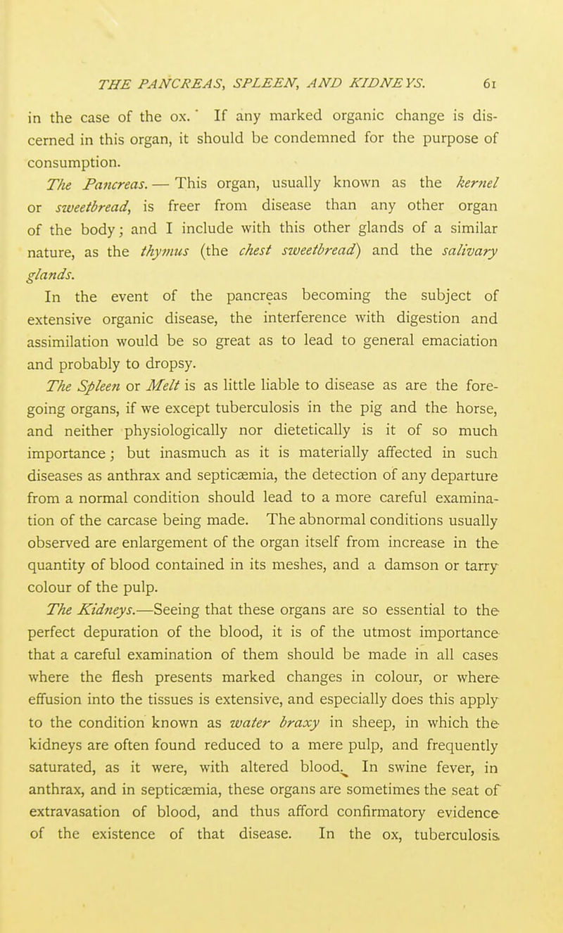 in the case of the ox.' If any marked organic change is dis- cerned in this organ, it should be condemned for the purpose of consumption. The Pancreas. — This organ, usually known as the kernel or sweetbread, is freer from disease than any other organ of the body; and I include with this other glands of a similar nature, as the thymus (the chest sweetbread) and the salivary glands. In the event of the pancreas becoming the subject of extensive organic disease, the interference with digestion and assimilation would be so great as to lead to general emaciation and probably to dropsy. The Spleen or Melt is as little liable to disease as are the fore- going organs, if we except tuberculosis in the pig and the horse, and neither physiologically nor dietetically is it of so much importance; but inasmuch as it is materially affected in such diseases as anthrax and septicaemia, the detection of any departure from a normal condition should lead to a more careful examina- tion of the carcase being made. The abnormal conditions usually observed are enlargement of the organ itself from increase in the quantity of blood contained in its meshes, and a damson or tarry- colour of the pulp. The Kidneys.—Seeing that these organs are so essential to the perfect depuration of the blood, it is of the utmost importance that a careful examination of them should be made in all cases where the flesh presents marked changes in colour, or where effusion into the tissues is extensive, and especially does this apply to the condition known as water braxy in sheep, in which the kidneys are often found reduced to a mere pulp, and frequently saturated, as it were, with altered blood^^ In swine fever, in anthrax, and in septicaemia, these organs are sometimes the seat of extravasation of blood, and thus afford confirmatory evidence of the existence of that disease. In the ox, tuberculosis