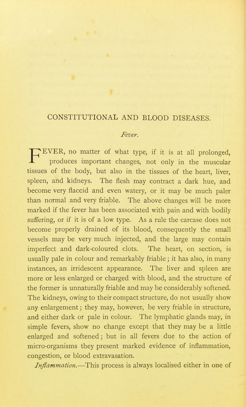 Fever. FEVER, no matter of what type, if it is at all prolonged, produces important changes, not only in the muscular tissues of the body, but also in the tissues of the heart, liver, spleen, and kidneys. The flesh may contract a dark hue, and become very flaccid and even watery, or it may be much paler than normal and very friable. The above changes will be more marked if the fever has been associated with pain and with bodily suffering, or if it is of a low type. As a rule the carcase does not become properly drained of its blood, consequently the small vessels may be very much injected, and the large may contain imperfect and dark-coloured clots. The heart, on section, is usually pale in colour and remarkably friable; it has also, in many instances, an irridescent appearance. The liver and spleen are more or less enlarged or charged with blood, and the structure of the former is unnaturally friable and may be considerably softened. The kidneys, owing to their compact structure, do not usually show any enlargement; they may, however, be very friable in structure, and either dark or pale in colour. The lymphatic glands may, in simple fevers, show no change except that they may be a little enlarged and softened; but in all fevers due to the action of micro-organisms they present marked evidence of inflammation, congestion, or blood extravasation. Inflam7)iation.—This process is always localised either in one of