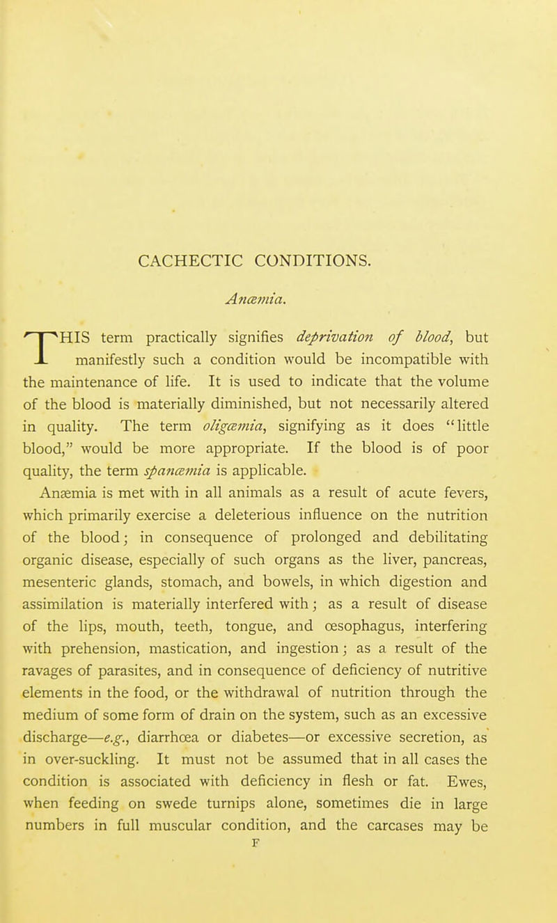 Anamia. HIS term practically signifies deprivation of blood, but X manifestly such a condition would be incompatible with the maintenance of life. It is used to indicate that the volume of the blood is materially diminished, but not necessarily altered in quality. The term oligemia, signifying as it does little blood, would be more appropriate. If the blood is of poor quality, the term spanamia is applicable. Anaemia is met with in all animals as a result of acute fevers, which primarily exercise a deleterious influence on the nutrition of the blood; in consequence of prolonged and debilitating organic disease, especially of such organs as the liver, pancreas, mesenteric glands, stomach, and bowels, in which digestion and assimilation is materially interfered with; as a result of disease of the lips, mouth, teeth, tongue, and oesophagus, interfering with prehension, mastication, and ingestion; as a result of the ravages of parasites, and in consequence of deficiency of nutritive elements in the food, or the withdrawal of nutrition through the medium of some form of drain on the system, such as an excessive discharge—e.g., diarrhoea or diabetes—or excessive secretion, as in over-suckling. It must not be assumed that in all cases the condition is associated with deficiency in flesh or fat. Ewes, when feeding on swede turnips alone, sometimes die in large numbers in full muscular condition, and the carcases may be F