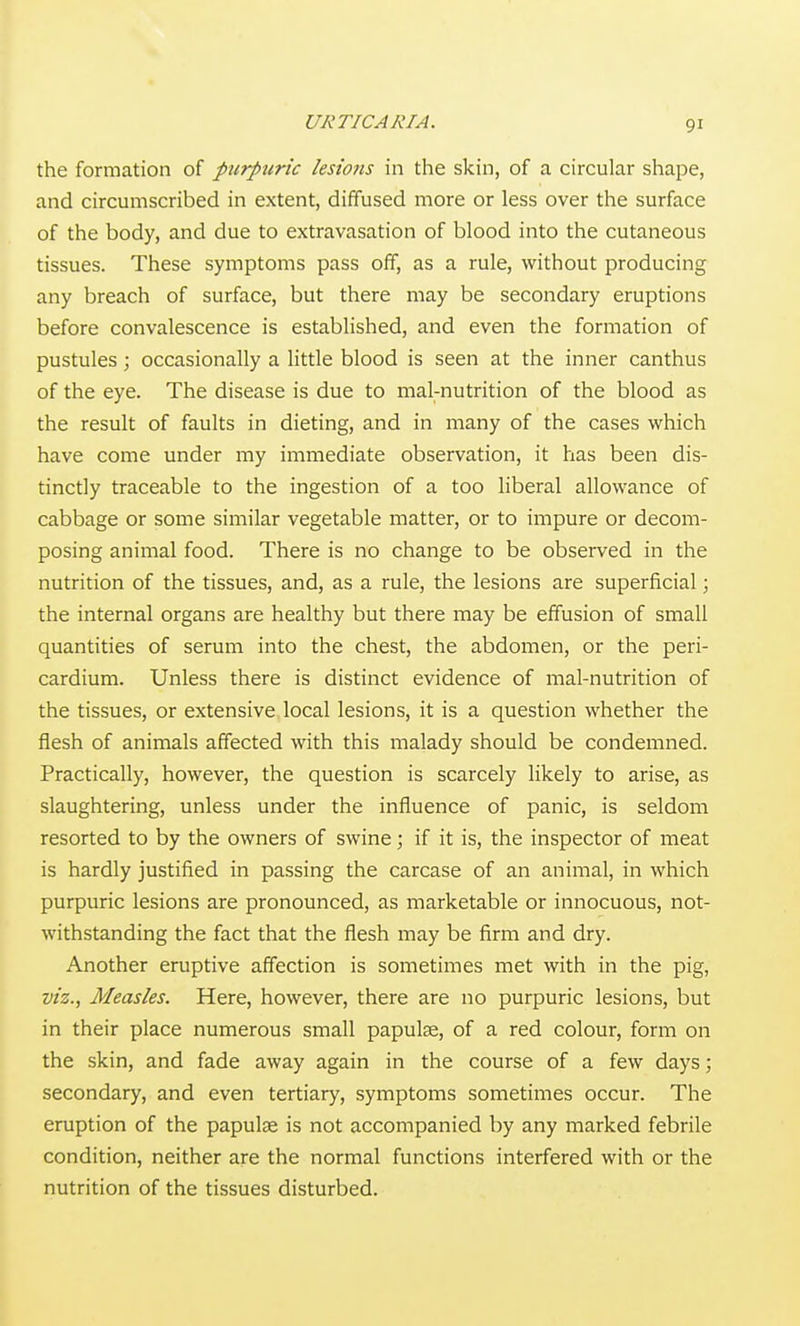 URTICARIA. the formation of picrpuric lesions in the skin, of a circular shape, and circumscribed in extent, diffused more or less over the surface of the body, and due to extravasation of blood into the cutaneous tissues. These symptoms pass off, as a rule, without producing any breach of surface, but there may be secondary eruptions before convalescence is established, and even the formation of pustules; occasionally a little blood is seen at the inner canthus of the eye. The disease is due to mal-nutrition of the blood as the result of faults in dieting, and in many of the cases which have come under my immediate observation, it has been dis- tinctly traceable to the ingestion of a too liberal allowance of cabbage or some similar vegetable matter, or to impure or decom- posing animal food. There is no change to be observed in the nutrition of the tissues, and, as a rule, the lesions are superficial; the internal organs are healthy but there may be effusion of small quantities of serum into the chest, the abdomen, or the peri- cardium. Unless there is distinct evidence of mal-nutrition of the tissues, or extensive local lesions, it is a question whether the flesh of animals affected with this malady should be condemned. Practically, however, the question is scarcely likely to arise, as slaughtering, unless under the influence of panic, is seldom resorted to by the owners of swine; if it is, the inspector of meat is hardly justified in passing the carcase of an animal, in which purpuric lesions are pronounced, as marketable or innocuous, not- withstanding the fact that the flesh may be firm and dry. Another eruptive affection is sometimes met with in the pig, viz., Measles. Here, however, there are no purpuric lesions, but in their place numerous small papulae, of a red colour, form on the skin, and fade away again in the course of a few days; secondary, and even tertiary, symptoms sometimes occur. The eruption of the papulae is not accompanied by any marked febrile condition, neither are the normal functions interfered with or the nutrition of the tissues disturbed.