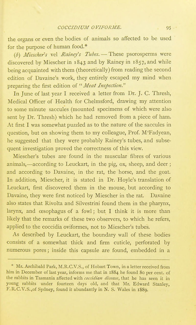 the organs or even the bodies of animals so affected to be used for the purpose of human food.* ip) Miescher's vel Rainey's Tubes. — These psorosperms were discovered by Miescher in 1843 and by Rainey in 1857, and while being acquainted with them (theoretically) from reading the second edition of Davaine's work, they entirely escaped my mind when preparing the first edition of Meat Inspection. In June of last year I received a letter from Dr. J. C. Thresh, Medical Officer of Health for Chelmsford, drawing my attention to some minute saccules (mounted specimens of which were also sent by Dr. Thresh) which he had removed from a piece of ham. At first I was somewhat puzzled as to the nature of the saccules in question, but on showing them to my colleague. Prof. M'Fadyean, he suggested that they were probably Rainey's tubes, and subse- quent investigation proved the correctness of this view. Miescher's tubes are found in the muscular fibres of various animals,—according to Leuckart, in the pig, ox, sheep, and deer ; and according to Davaine, in the rat, the horse, and the goat. In addition, Miescher, it is stated in Dr. Hoyle's translation of Leuckart, first discovered them in the mouse, but according to Davaine, they were first noticed by Miescher in the rat. Davaine also states that Rivolta and Silvestrini found them in the pharynx, larynx, and oesophagus of a fowl; but I think it is more than likely that the remarks of these two observers, to which he refers, applied to the coccidia oviformes, not to Miescher's tubes. As described by Leuckart, the boundary wall of these bodies consists of a somewhat thick and firm cuticle, perforated by numerous pores; inside this capsule are found, embedded in a * Mr. Archibald Park, M.R.C.V.S., of Hobart Town, in a letter received from him in December of last year, informs me that in 1884 he found 80 per cent, of the rabbits in Tasmania affected with coccidian disease, that he has seen it in young rabbits under fourteen days old, and that Mr, Edward Stanley, F.R.C.V.S.jOf Sydney, found it abundantly in N. S. Wales in 1889.