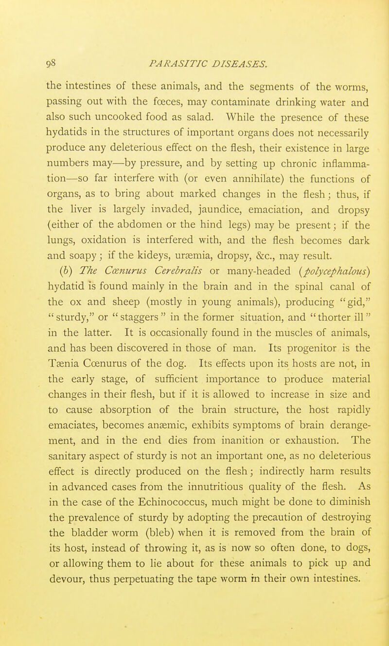 the intestines of these animals, and the segments of the worms, passing out with the foeces, may contaminate drinking water and also such uncooked food as salad. While the presence of these hydatids in the structures of important organs does not necessarily produce any deleterious effect on the flesh, their existence in large numbers may—by pressure, and by setting up chronic inflamma- tion—so far interfere with (or even annihilate) the functions of organs, as to bring about marked changes in the flesh; thus, if the liver is largely invaded, jaundice, emaciation, and dropsy (either of the abdomen or the hind legs) may be present; if the lungs, oxidation is interfered with, and the flesh becomes dark and soapy; if the kideys, uraemia, dropsy, &c., may result. (6) The Ccenurus Cerebralis or many-headed {polycephalous) hydatid is found mainly in the brain and in the spinal canal of the ox and sheep (mostly in young animals), producing gid, sturdy, or staggers in the former situation, and thorter ill in the latter. It is occasionally found in the muscles of animals, and has been discovered in those of man. Its progenitor is the Taenia Ccenurus of the dog. Its effects upon its hosts are not, in the early stage, of sufficient importance to produce material changes in their flesh, but if it is allowed to increase in size and to cause absorption of the brain structure, the host rapidly emaciates, becomes anaemic, exhibits symptoms of brain derange- ment, and in the end dies from inanition or exhaustion. The sanitary aspect of sturdy is not an important one, as no deleterious effect is directly produced on the flesh; indirectly harm results in advanced cases from the innutritious quality of the flesh. As in the case of the Echinococcus, much might be done to diminish the prevalence of sturdy by adopting the precaution of destroying the bladder worm (bleb) when it is removed from the brain of its host, instead of throwing it, as is now so often done, to dogs, or allowing them to lie about for these animals to pick up and devour, thus perpetuating the tape worm in their own intestines.