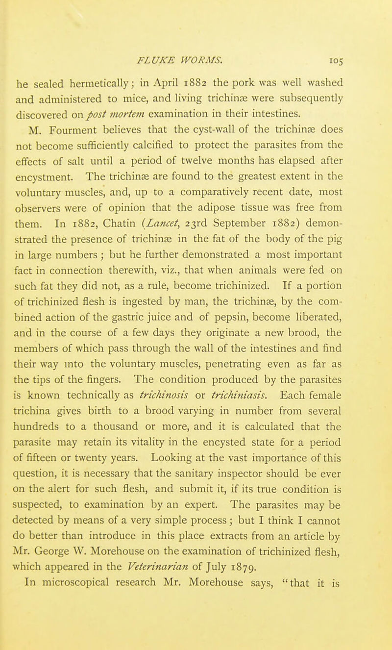 he sealed hermetically; in April 1882 the pork was well washed and administered to mice, and living trichinte were subsequently discovered on post mortem examination in their intestines. M. Fourment believes that the cyst-wall of the trichinse does not become sufficiently calcified to protect the parasites from the effects of salt until a period of twelve months has elapsed after encystment. The trichinae are found to the greatest extent in the voluntary muscles, and, up to a comparatively recent date, most observers were of opinion that the adipose tissue was free from them. In 1882, Chatin (Lancet, 23rd September 1882) demon- strated the presence of trichinae in the fat of the body of the pig in large numbers ; but he further demonstrated a inost important fact in connection therewith, viz., that when animals were fed on such fat they did not, as a rule, become trichinized. If a portion of trichinized flesh is ingested by man, the trichinae, by the com- bined action of the gastric juice and of pepsin, become liberated, and in the course of a few days they originate a new brood, the members of which pass through the wall of the intestines and find their way mto the voluntary muscles, penetrating even as far as the tips of the fingers. The condition produced by the parasites is known technically as trichinosis or trichi?iiasis. Each female trichina gives birth to a brood varying in number from several hundreds to a thousand or more, and it is calculated that the parasite may retain its vitality in the encysted state for a period of fifteen or twenty years. Looking at the vast importance of this question, it is necessary that the sanitary inspector should be ever on the alert for such flesh, and submit it, if its true condition is suspected, to examination by an expert. The parasites may be detected by means of a very simple process; but I think I cannot do better than introduce in this place extracts from an article by Mr. George VV. Morehouse on the examination of trichinized flesh, which appeared in the Veterinarian of July 1879. In microscopical research Mr. Morehouse says, that it is