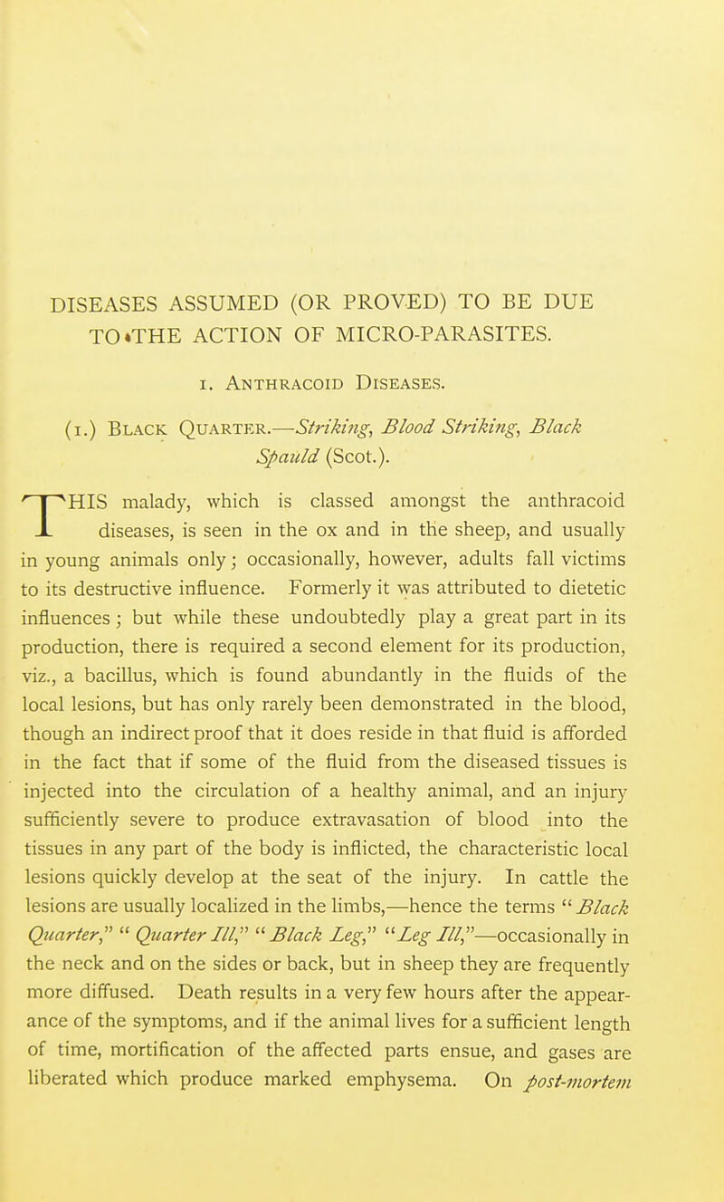 DISEASES ASSUMED (OR PROVED) TO BE DUE TO ♦THE ACTION OF MICRO-PARASITES. I. Anthracoid Diseases. (i.) Black Quarter.—Strikmg, Blood Striking, Black Spauld (Scot.). HIS malady, which is classed amongst the anthracoid X diseases, is seen in the ox and in the sheep, and usually in young animals only; occasionally, however, adults fall victims to its destructive influence. Formerly it was attributed to dietetic influences ; but while these undoubtedly play a great part in its production, there is required a second element for its production, viz., a bacillus, which is found abundantly in the fluids of the local lesions, but has only rarely been demonstrated in the blood, though an indirect proof that it does reside in that fluid is afforded in the fact that if some of the fluid from the diseased tissues is injected into the circulation of a healthy animal, and an injury sufficiently severe to produce extravasation of blood into the tissues in any part of the body is inflicted, the characteristic local lesions quickly develop at the seat of the injury. In cattle the lesions are usually localized in the limbs,—hence the terms '■'■Black Quarter,  Quarter III, Black Leg, Ze^///,—occasionally in the neck and on the sides or back, but in sheep they are frequently more diffused. Death results in a very few hours after the appear- ance of the symptoms, and if the animal lives for a sufficient length of time, mortification of the affected parts ensue, and gases are liberated which produce marked emphysema. On post-mortem
