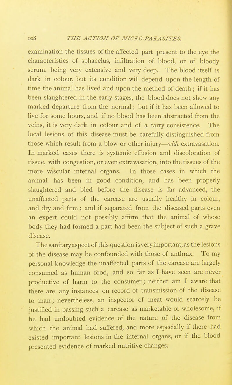 examination the tissues of the affected part present to the eye the characteristics of sphacelus, infiltration of blood, or of bloody serum, being very extensive and very deep. The blood itself is dark in colour, but its condition will depend upon the length of time the animal has lived and upon the method of death; if it has been slaughtered in the early stages, the blood does not show any marked departure from the normal; but if it has been allowed to live for some hours, and if no blood has been abstracted from the veins, it is very dark in colour and of a tarry consistence. The local lesions of this disease must be carefully distinguished from those which result from a blow or other injury—w'^/e extravasation. In marked cases there is systemic effusion and discoloration of tissue, with congestion, or even extravasation, into the tissues of the more vascular internal organs. In those cases in which the animal has been in good condition, and has been properly slaughtered and bled before the disease is far advanced, the unaffected parts of the carcase are usually healthy in colour, and dry and firm; and if separated from the diseased parts even an expert could not possibly affirm that the animal of whose body they had formed a part had been the subject of such a grave disease. The sanitary aspect of this question is very important, as the lesions of the disease may be confounded with those of anthrax. To my personal knowledge the unaffected parts of the carcase are largely consumed as human food, and so far as I have seen are never productive of harm to the consumer; neither am I aware that there are any instances on record of transmission of the disease to man; nevertheless, an inspector of meat would scarcely be justified in passing such a carcase as marketable or wholesome, if he had undoubted evidence of the nature of the disease from which the animal had suffered, and more especially if there had existed important lesions in the internal organs, or if the blood presented evidence of marked nutritive changes.