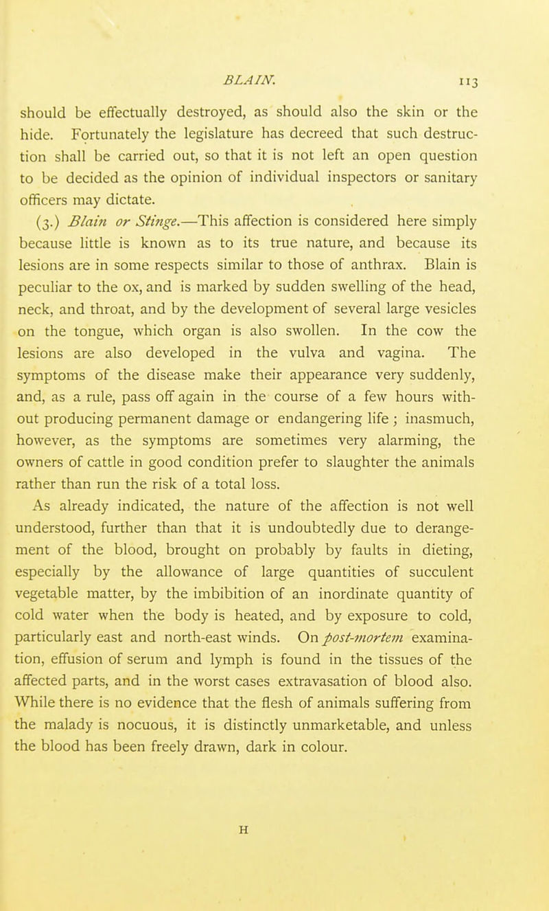 should be effectually destroyed, as should also the skin or the hide. Fortunately the legislature has decreed that such destruc- tion shall be carried out, so that it is not left an open question to be decided as the opinion of individual inspectors or sanitary officers may dictate. (3.) Blain or Stinge.—This affection is considered here simply because little is known as to its true nature, and because its lesions are in some respects similar to those of anthrax. Blain is peculiar to the ox, and is marked by sudden swelling of the head, neck, and throat, and by the development of several large vesicles on the tongue, which organ is also swollen. In the cow the lesions are also developed in the vulva and vagina. The symptoms of the disease make their appearance very suddenly, and, as a rule, pass off again in the course of a few hours with- out producing permanent damage or endangering life ; inasmuch, however, as the symptoms are sometimes very alarming, the owners of cattle in good condition prefer to slaughter the animals rather than run the risk of a total loss. As already indicated, the nature of the affection is not well understood, further than that it is undoubtedly due to derange- ment of the blood, brought on probably by faults in dieting, especially by the allowance of large quantities of succulent vegetable matter, by the imbibition of an inordinate quantity of cold water when the body is heated, and by exposure to cold, particularly east and north-east winds. On post-mortem examina- tion, effusion of serum and lymph is found in the tissues of the affected parts, and in the worst cases extravasation of blood also. While there is no evidence that the flesh of animals suffering from the malady is nocuous, it is distinctly unmarketable, and unless the blood has been freely drawn, dark in colour. H